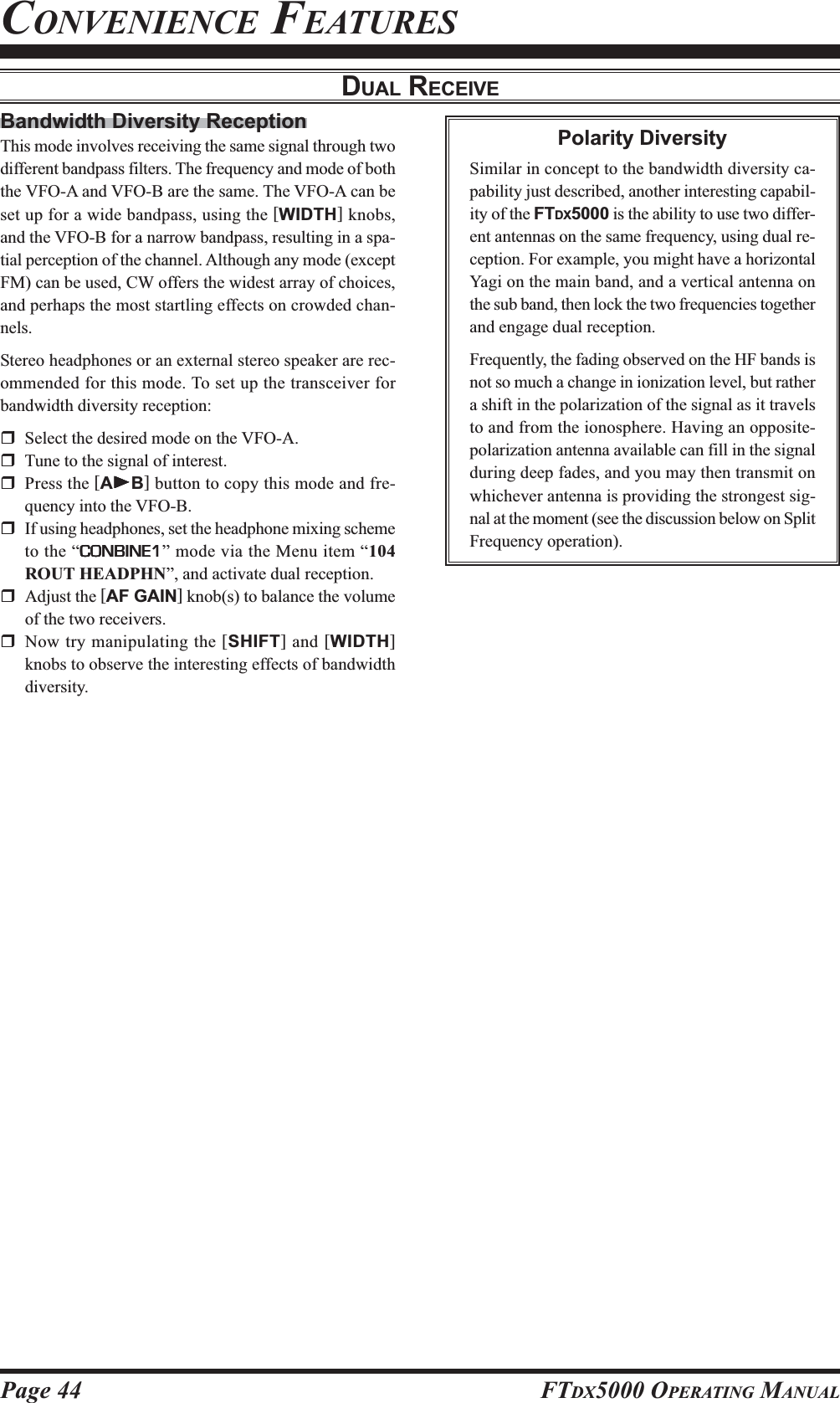 Page 44 FTDX5000 OPERATING MANUALBandwidth Diversity ReceptionThis mode involves receiving the same signal through twodifferent bandpass filters. The frequency and mode of boththe VFO-A and VFO-B are the same. The VFO-A can beset up for a wide bandpass, using the [WIDTH] knobs,and the VFO-B for a narrow bandpass, resulting in a spa-tial perception of the channel. Although any mode (exceptFM) can be used, CW offers the widest array of choices,and perhaps the most startling effects on crowded chan-nels.Stereo headphones or an external stereo speaker are rec-ommended for this mode. To set up the transceiver forbandwidth diversity reception:Select the desired mode on the VFO-A.Tune to the signal of interest.Press the [AXXXXXB] button to copy this mode and fre-quency into the VFO-B.If using headphones, set the headphone mixing schemeto the “CONBINE1CONBINE1CONBINE1CONBINE1CONBINE1” mode via the Menu item “104ROUT HEADPHN”, and activate dual reception.Adjust the [AF GAIN] knob(s) to balance the volumeof the two receivers.Now try manipulating the [SHIFT] and [WIDTH]knobs to observe the interesting effects of bandwidthdiversity.CONVENIENCE FEATURESDUAL RECEIVEPolarity DiversitySimilar in concept to the bandwidth diversity ca-pability just described, another interesting capabil-ity of the FTDX5000 is the ability to use two differ-ent antennas on the same frequency, using dual re-ception. For example, you might have a horizontalYagi on the main band, and a vertical antenna onthe sub band, then lock the two frequencies togetherand engage dual reception.Frequently, the fading observed on the HF bands isnot so much a change in ionization level, but rathera shift in the polarization of the signal as it travelsto and from the ionosphere. Having an opposite-polarization antenna available can fill in the signalduring deep fades, and you may then transmit onwhichever antenna is providing the strongest sig-nal at the moment (see the discussion below on SplitFrequency operation).