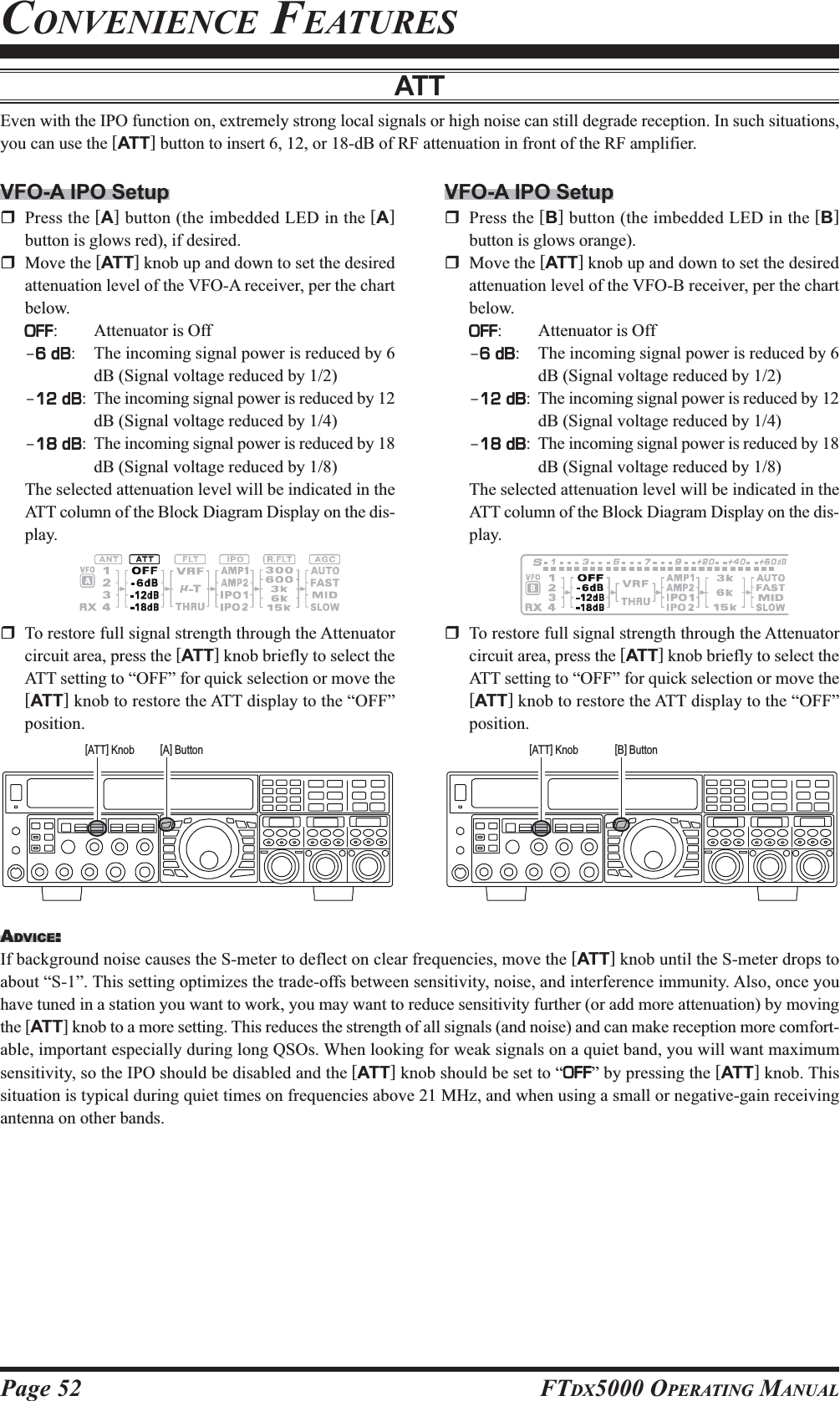 Page 52 FTDX5000 OPERATING MANUALATTEven with the IPO function on, extremely strong local signals or high noise can still degrade reception. In such situations,you can use the [ATT] button to insert 6, 12, or 18-dB of RF attenuation in front of the RF amplifier.VFO-A IPO SetupPress the [A] button (the imbedded LED in the [A]button is glows red), if desired.Move the [ATT] knob up and down to set the desiredattenuation level of the VFO-A receiver, per the chartbelow.OFFOFFOFFOFFOFF: Attenuator is Off–6 dB6 dB6 dB6 dB6 dB: The incoming signal power is reduced by 6dB (Signal voltage reduced by 1/2)–12 dB12 dB12 dB12 dB12 dB: The incoming signal power is reduced by 12dB (Signal voltage reduced by 1/4)–18 dB18 dB18 dB18 dB18 dB: The incoming signal power is reduced by 18dB (Signal voltage reduced by 1/8)The selected attenuation level will be indicated in theATT column of the Block Diagram Display on the dis-play.VFO-A IPO SetupPress the [B] button (the imbedded LED in the [B]button is glows orange).Move the [ATT] knob up and down to set the desiredattenuation level of the VFO-B receiver, per the chartbelow.OFFOFFOFFOFFOFF: Attenuator is Off–6 dB6 dB6 dB6 dB6 dB: The incoming signal power is reduced by 6dB (Signal voltage reduced by 1/2)–12 dB12 dB12 dB12 dB12 dB: The incoming signal power is reduced by 12dB (Signal voltage reduced by 1/4)–18 dB18 dB18 dB18 dB18 dB: The incoming signal power is reduced by 18dB (Signal voltage reduced by 1/8)The selected attenuation level will be indicated in theATT column of the Block Diagram Display on the dis-play.ADVICE:::::If background noise causes the S-meter to deflect on clear frequencies, move the [ATT] knob until the S-meter drops toabout “S-1”. This setting optimizes the trade-offs between sensitivity, noise, and interference immunity. Also, once youhave tuned in a station you want to work, you may want to reduce sensitivity further (or add more attenuation) by movingthe [ATT] knob to a more setting. This reduces the strength of all signals (and noise) and can make reception more comfort-able, important especially during long QSOs. When looking for weak signals on a quiet band, you will want maximumsensitivity, so the IPO should be disabled and the [ATT] knob should be set to “OFFOFFOFFOFFOFF” by pressing the [ATT] knob. Thissituation is typical during quiet times on frequencies above 21 MHz, and when using a small or negative-gain receivingantenna on other bands.To restore full signal strength through the Attenuatorcircuit area, press the [ATT] knob briefly to select theATT setting to “OFF” for quick selection or move the[ATT] knob to restore the ATT display to the “OFF”position.To restore full signal strength through the Attenuatorcircuit area, press the [ATT] knob briefly to select theATT setting to “OFF” for quick selection or move the[ATT] knob to restore the ATT display to the “OFF”position.[A] Button[ATT] Knob [B] Button[ATT] KnobCONVENIENCE FEATURES