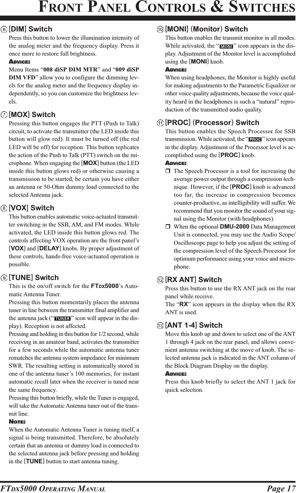 Page 17FTDX5000 OPERATING MANUAL[DIM] SwitchPress this button to lower the illumination intensity ofthe analog meter and the frequency display. Press itonce more to restore full brightness.ADVICE:Menu Items “008 diSP DIM MTR” and “009 diSPDIM VFD” allow you to configure the dimming lev-els for the analog meter and the frequency display in-dependently, so you can customize the brightness lev-els.[MOX] SwitchPressing this button engages the PTT (Push to Talk)circuit, to activate the transmitter (the LED inside thisbutton will glow red). It must be turned off (the redLED will be off) for reception. This button replicatesthe action of the Push to Talk (PTT) switch on the mi-crophone. When engaging the [MOX] button (the LEDinside this button glows red) or otherwise causing atransmission to be started, be certain you have eitheran antenna or 50-Ohm dummy load connected to theselected Antenna jack.[VOX] SwitchThis button enables automatic voice-actuated transmit-ter switching in the SSB, AM, and FM modes. Whileactivated, the LED inside this button glows red. Thecontrols affecting VOX operation are the front panel’s[VOX] and [DELAY] knobs. By proper adjustment ofthese controls, hands-free voice-actuated operation ispossible.[TUNE] SwitchThis is the on/off switch for the FTDX5000’s Auto-matic Antenna Tuner.Pressing this button momentarily places the antennatuner in line between the transmitter final amplifier andthe antenna jack (“ ” icon will appear in the dis-play). Reception is not affected.Pressing and holding in this button for 1/2 second, whilereceiving in an amateur band, activates the transmitterfor a few seconds while the automatic antenna tunerrematches the antenna system impedance for minimumSWR. The resulting setting is automatically stored inone of the antenna tuner’s 100 memories, for instantautomatic recall later when the receiver is tuned nearthe same frequency.Pressing this button briefly, while the Tuner is engaged,will take the Automatic Antenna tuner out of the trans-mit line.NOTE:When the Automatic Antenna Tuner is tuning itself, asignal is being transmitted. Therefore, be absolutelycertain that an antenna or dummy load is connected tothe selected antenna jack before pressing and holdingin the [TUNE] button to start antenna tuning.[MONI] (Monitor) SwitchThis button enables the transmit monitor in all modes.While activated, the “ ” icon appears in the dis-play. Adjustment of the Monitor level is accomplishedusing the [MONI] knob.ADVICE:When using headphones, the Monitor is highly usefulfor making adjustments to the Parametric Equalizer orother voice quality adjustments, because the voice qual-ity heard in the headphones is such a “natural” repro-duction of the transmitted audio quality.[PROC] (Processor) SwitchThis button enables the Speech Processor for SSBtransmission. While activated, the “ ” icon appearsin the display. Adjustment of the Processor level is ac-complished using the [PROC] knob.ADVICE:The Speech Processor is a tool for increasing theaverage power output through a compression tech-nique. However, if the [PROC] knob is advancedtoo far, the increase in compression becomescounter-productive, as intelligibility will suffer. Werecommend that you monitor the sound of your sig-nal using the Monitor (with headphones).When the optional DMU-2000 Data ManagementUnit is connected, you may use the Audio Scope/Oscilloscope page to help you adjust the setting ofthe compression level of the Speech Processor foroptimum performance using your voice and micro-phone.[RX ANT] SwitchPress this button to use the RX ANT jack on the rearpanel while receive.The “RX” icon appears in the display when the RXANT is used.[ANT 1-4] SwitchMove this knob up and down to select one of the ANT1 through 4 jack on the rear panel, and allows conve-nient antenna switching at the move of knob. The se-lected antenna jack is indicated in the ANT column ofthe Block Diagram Display on the display.ADVICE:Press this knob briefly to select the ANT 1 jack forquick selection.FRONT PANEL CONTROLS &amp; SWITCHES