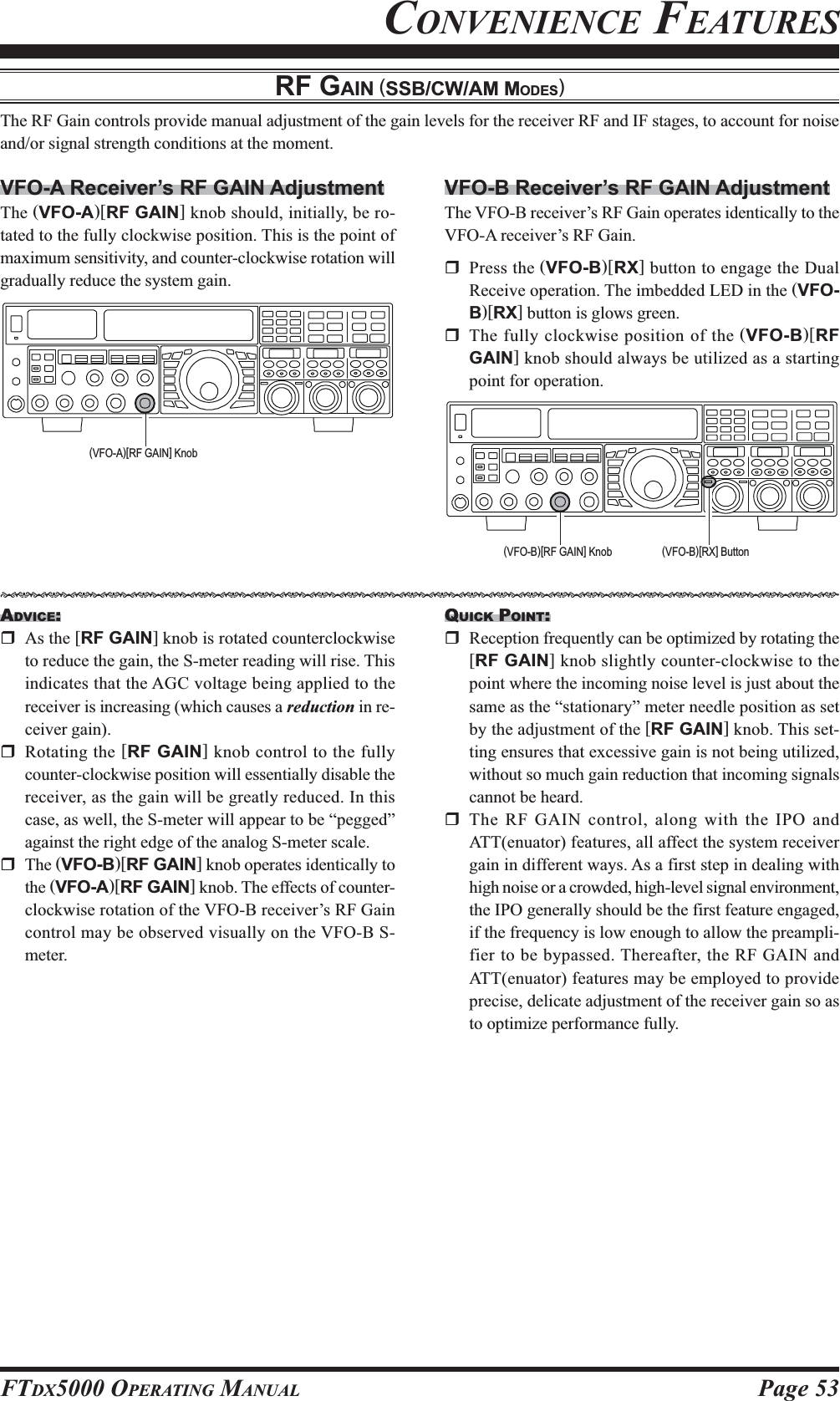 Page 53FTDX5000 OPERATING MANUALCONVENIENCE FEATURESRF GAIN (SSB/CW/AM MODES)The RF Gain controls provide manual adjustment of the gain levels for the receiver RF and IF stages, to account for noiseand/or signal strength conditions at the moment.VFO-A Receiver’s RF GAIN AdjustmentThe (VFO-A)[RF GAIN] knob should, initially, be ro-tated to the fully clockwise position. This is the point ofmaximum sensitivity, and counter-clockwise rotation willgradually reduce the system gain.VFO-B Receiver’s RF GAIN AdjustmentThe VFO-B receiver’s RF Gain operates identically to theVFO-A receiver’s RF Gain.Press the (VFO-B)[RX] button to engage the DualReceive operation. The imbedded LED in the (VFO-B)[RX] button is glows green.The fully clockwise position of the (VFO-B)[RFGAIN] knob should always be utilized as a startingpoint for operation.ADVICE:As the [RF GAIN] knob is rotated counterclockwiseto reduce the gain, the S-meter reading will rise. Thisindicates that the AGC voltage being applied to thereceiver is increasing (which causes a reduction in re-ceiver gain).Rotating the [RF GAIN] knob control to the fullycounter-clockwise position will essentially disable thereceiver, as the gain will be greatly reduced. In thiscase, as well, the S-meter will appear to be “pegged”against the right edge of the analog S-meter scale.The (VFO-B)[RF GAIN] knob operates identically tothe (VFO-A)[RF GAIN] knob. The effects of counter-clockwise rotation of the VFO-B receiver’s RF Gaincontrol may be observed visually on the VFO-B S-meter.QUICK POINT:Reception frequently can be optimized by rotating the[RF GAIN] knob slightly counter-clockwise to thepoint where the incoming noise level is just about thesame as the “stationary” meter needle position as setby the adjustment of the [RF GAIN] knob. This set-ting ensures that excessive gain is not being utilized,without so much gain reduction that incoming signalscannot be heard.The RF GAIN control, along with the IPO andATT(enuator) features, all affect the system receivergain in different ways. As a first step in dealing withhigh noise or a crowded, high-level signal environment,the IPO generally should be the first feature engaged,if the frequency is low enough to allow the preampli-fier to be bypassed. Thereafter, the RF GAIN andATT(enuator) features may be employed to provideprecise, delicate adjustment of the receiver gain so asto optimize performance fully.(VFO-A)[RF GAIN] Knob(VFO-B)[RF GAIN] Knob (VFO-B)[RX] ButtonHIJKHIJKHIJKHIJKHIJKHIJKHIJKHIJKHIJKHIJKHIJKHIJKHIJKHIJKHIJKHIJKHIJKHIJKHIJKHIJKHIJKHIJKHIJKHIJKHIJKHIJKHIJKHIJK