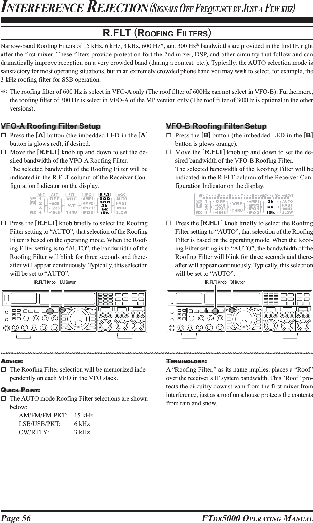 Page 56 FTDX5000 OPERATING MANUALR.FLT (ROOFING FILTERS)Narrow-band Roofing Filters of 15 kHz, 6 kHz, 3 kHz, 600 HzÚ, and 300 HzÚ bandwidths are provided in the first IF, rightafter the first mixer. These filters provide protection fort the 2nd mixer, DSP, and other circuitry that follow and candramatically improve reception on a very crowded band (during a contest, etc.). Typically, the AUTO selection mode issatisfactory for most operating situations, but in an extremely crowded phone band you may wish to select, for example, the3 kHz roofing filter for SSB operation.Ú:The roofing filter of 600 Hz is select in VFO-A only (The roof filter of 600Hz can not select in VFO-B). Furthermore,the roofing filter of 300 Hz is select in VFO-A of the MP version only (The roof filter of 300Hz is optional in the otherversions).INTERFERENCE REJECTION (SIGNALS OFF FREQUENCY BY JUST A FEW KHZ)VFO-A Roofing Filter SetupPress the [A] button (the imbedded LED in the [A]button is glows red), if desired.Move the [R.FLT] knob up and down to set the de-sired bandwidth of the VFO-A Roofing Filter.The selected bandwidth of the Roofing Filter will beindicated in the R.FLT column of the Receiver Con-figuration Indicator on the display.VFO-B Roofing Filter SetupPress the [B] button (the imbedded LED in the [B]button is glows orange).Move the [R.FLT] knob up and down to set the de-sired bandwidth of the VFO-B Roofing Filter.The selected bandwidth of the Roofing Filter will beindicated in the R.FLT column of the Receiver Con-figuration Indicator on the display.ADVICE:The Roofing Filter selection will be memorized inde-pendently on each VFO in the VFO stack.QUICK POINT:The AUTO mode Roofing Filter selections are shownbelow:AM/FM/FM-PKT: 15 kHzLSB/USB/PKT: 6 kHzCW/RTTY: 3 kHzPress the [R.FLT] knob briefly to select the RoofingFilter setting to “AUTO”, that selection of the RoofingFilter is based on the operating mode. When the Roof-ing Filter setting is to “AUTO”, the bandwhidth of theRoofing Filter will blink for three seconds and there-after will appear continuously. Typically, this selectionwill be set to “AUTO”.Press the [R.FLT] knob briefly to select the RoofingFilter setting to “AUTO”, that selection of the RoofingFilter is based on the operating mode. When the Roof-ing Filter setting is to “AUTO”, the bandwhidth of theRoofing Filter will blink for three seconds and there-after will appear continuously. Typically, this selectionwill be set to “AUTO”.TERMINOLOGY:A “Roofing Filter,” as its name implies, places a “Roof”over the receiver’s IF system bandwidth. This “Roof” pro-tects the circuitry downstream from the first mixer frominterference, just as a roof on a house protects the contentsfrom rain and snow.[A] Button[R.FLT] Knob [B] Button[R.FLT] KnobHIJKHIJKHIJKHIJKHIJKHIJKHIJKHIJKHIJKHIJKHIJKHIJKHIJKHIJKHIJKHIJKHIJKHIJKHIJKHIJKHIJKHIJKHIJKHIJKHIJKHIJKHIJKHIJK