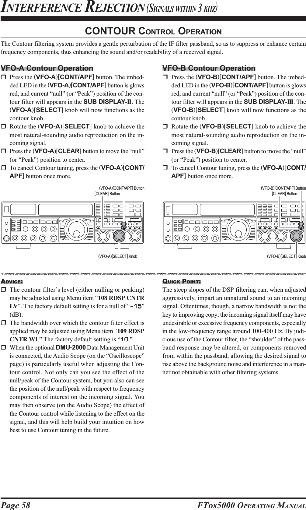 Page 58 FTDX5000 OPERATING MANUALCONTOUR CONTROL OPERATIONThe Contour filtering system provides a gentle perturbation of the IF filter passband, so as to suppress or enhance certainfrequency components, thus enhancing the sound and/or readability of a received signal.INTERFERENCE REJECTION (SIGNALS WITHIN 3 KHZ)VFO-A Contour OperationPress the (VFO-A)[CONT/APF] button. The imbed-ded LED in the (VFO-A)[CONT/APF] button is glowsred, and current “null” (or “Peak”) position of the con-tour filter will appears in the SUB DISPLAY-II . The(VFO-A)[SELECT] knob will now functions as thecontour knob.Rotate the (VFO-A)[SELECT] knob to achieve themost natural-sounding audio reproduction on the in-coming signal.Press the (VFO-A)[CLEAR] button to move the “null”(or “Peak”) position to center.To cancel Contour tuning, press the (VFO-A)[CONT/APF] button once more.ADVICE:The contour filter’s level (either nulling or peaking)may be adjusted using Menu item “108 RDSP CNTRLV”. The factory default setting is for a null of “–15–15–15–15–15”(dB).The bandwidth over which the contour filter effect isapplied may be adjusted using Menu item “109 RDSPCNTR WI.” The factory default setting is “1010101010.”When the optional DMU-2000 Data Management Unitis connected, the Audio Scope (on the “Oscilloscope”page) is particularly useful when adjusting the Con-tour control. Not only can you see the effect of thenull/peak of the Contour system, but you also can seethe position of the null/peak with respect to frequencycomponents of interest on the incoming signal. Youmay then observe (on the Audio Scope) the effect ofthe Contour control while listening to the effect on thesignal, and this will help build your intuition on howbest to use Contour tuning in the future.VFO-B Contour OperationPress the (VFO-B)[CONT/APF] button. The imbed-ded LED in the (VFO-B)[CONT/APF] button is glowsred, and current “null” (or “Peak”) position of the con-tour filter will appears in the SUB DISPLAY-III. The(VFO-B)[SELECT] knob will now functions as thecontour knob.Rotate the (VFO-B)[SELECT] knob to achieve themost natural-sounding audio reproduction on the in-coming signal.Press the (VFO-B)[CLEAR] button to move the “null”(or “Peak”) position to center.To cancel Contour tuning, press the (VFO-A)[CONT/APF] button once more.(VFO-A)[SELECT] Knob (VFO-B)[SELECT] Knob(VFO-B)[CONT/APF] Button[CLEAR] Button(VFO-A)[CONT/APF] Button[CLEAR] ButtonQUICK POINT:The steep slopes of the DSP filtering can, when adjustedaggressively, impart an unnatural sound to an incomingsignal. Oftentimes, though, a narrow bandwidth is not thekey to improving copy; the incoming signal itself may haveundesirable or excessive frequency components, especiallyin the low-frequency range around 100-400 Hz. By judi-cious use of the Contour filter, the “shoulder” of the pass-band response may be altered, or components removedfrom within the passband, allowing the desired signal torise above the background noise and interference in a man-ner not obtainable with other filtering systems.HIJKHIJKHIJKHIJKHIJKHIJKHIJKHIJKHIJKHIJKHIJKHIJKHIJKHIJKHIJKHIJKHIJKHIJKHIJKHIJKHIJKHIJKHIJKHIJKHIJKHIJKHIJKHIJK