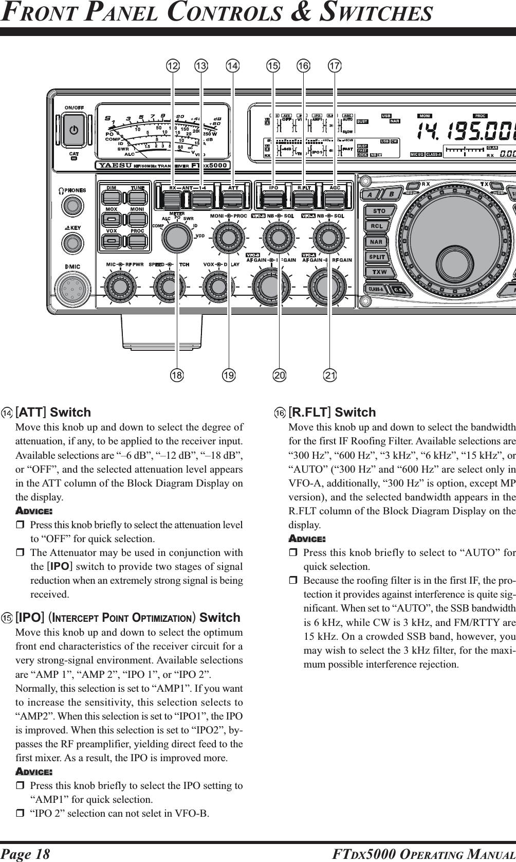 Page 18 FTDX5000 OPERATING MANUALFRONT PANEL CONTROLS &amp; SWITCHES[ATT] SwitchMove this knob up and down to select the degree ofattenuation, if any, to be applied to the receiver input.Available selections are “–6 dB”, “–12 dB”, “–18 dB”,or “OFF”, and the selected attenuation level appearsin the ATT column of the Block Diagram Display onthe display.ADVICE:Press this knob briefly to select the attenuation levelto “OFF” for quick selection.The Attenuator may be used in conjunction withthe [IPO] switch to provide two stages of signalreduction when an extremely strong signal is beingreceived.[IPO] (INTERCEPT POINT OPTIMIZATION) SwitchMove this knob up and down to select the optimumfront end characteristics of the receiver circuit for avery strong-signal environment. Available selectionsare “AMP 1”, “AMP 2”, “IPO 1”, or “IPO 2”.Normally, this selection is set to “AMP1”. If you wantto increase the sensitivity, this selection selects to“AMP2”. When this selection is set to “IPO1”, the IPOis improved. When this selection is set to “IPO2”, by-passes the RF preamplifier, yielding direct feed to thefirst mixer. As a result, the IPO is improved more.ADVICE:Press this knob briefly to select the IPO setting to“AMP1” for quick selection.“IPO 2” selection can not selet in VFO-B.[R.FLT] SwitchMove this knob up and down to select the bandwidthfor the first IF Roofing Filter. Available selections are“300 Hz”, “600 Hz”, “3 kHz”, “6 kHz”, “15 kHz”, or“AUTO” (“300 Hz” and “600 Hz” are select only inVFO-A, additionally, “300 Hz” is option, except MPversion), and the selected bandwidth appears in theR.FLT column of the Block Diagram Display on thedisplay.ADVICE:Press this knob briefly to select to “AUTO” forquick selection.Because the roofing filter is in the first IF, the pro-tection it provides against interference is quite sig-nificant. When set to “AUTO”, the SSB bandwidthis 6 kHz, while CW is 3 kHz, and FM/RTTY are15 kHz. On a crowded SSB band, however, youmay wish to select the 3 kHz filter, for the maxi-mum possible interference rejection.