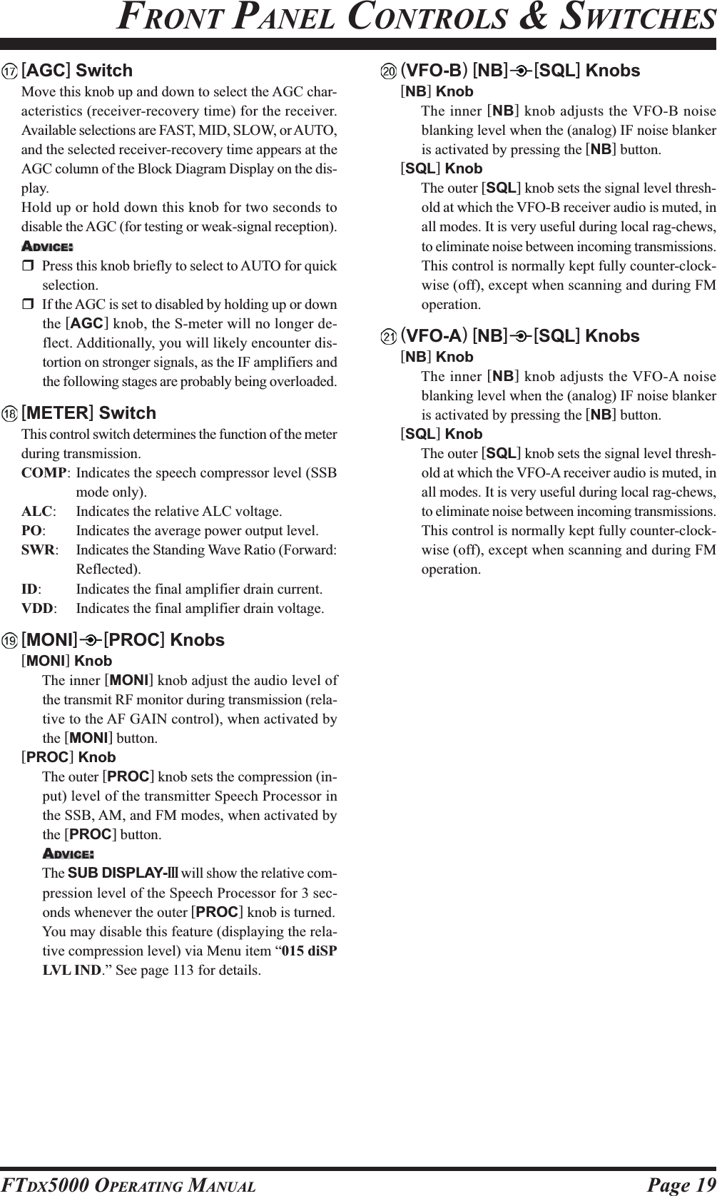 Page 19FTDX5000 OPERATING MANUALFRONT PANEL CONTROLS &amp; SWITCHES[AGC] SwitchMove this knob up and down to select the AGC char-acteristics (receiver-recovery time) for the receiver.Available selections are FAST, MID, SLOW, or AUTO,and the selected receiver-recovery time appears at theAGC column of the Block Diagram Display on the dis-play.Hold up or hold down this knob for two seconds todisable the AGC (for testing or weak-signal reception).ADVICE:Press this knob briefly to select to AUTO for quickselection.If the AGC is set to disabled by holding up or downthe [AGC] knob, the S-meter will no longer de-flect. Additionally, you will likely encounter dis-tortion on stronger signals, as the IF amplifiers andthe following stages are probably being overloaded.[METER] SwitchThis control switch determines the function of the meterduring transmission.COMP: Indicates the speech compressor level (SSBmode only).ALC: Indicates the relative ALC voltage.PO: Indicates the average power output level.SWR: Indicates the Standing Wave Ratio (Forward:Reflected).ID: Indicates the final amplifier drain current.VDD: Indicates the final amplifier drain voltage.[MONI] [PROC] Knobs[MONI] KnobThe inner [MONI] knob adjust the audio level ofthe transmit RF monitor during transmission (rela-tive to the AF GAIN control), when activated bythe [MONI] button.[PROC] KnobThe outer [PROC] knob sets the compression (in-put) level of the transmitter Speech Processor inthe SSB, AM, and FM modes, when activated bythe [PROC] button.ADVICE:The SUB DISPLAY-III will show the relative com-pression level of the Speech Processor for 3 sec-onds whenever the outer [PROC] knob is turned.You may disable this feature (displaying the rela-tive compression level) via Menu item “015 diSPLVL IND.” See page 113 for details.(VFO-B) [NB][SQL] Knobs[NB] KnobThe inner [NB] knob adjusts the VFO-B noiseblanking level when the (analog) IF noise blankeris activated by pressing the [NB] button.[SQL] KnobThe outer [SQL] knob sets the signal level thresh-old at which the VFO-B receiver audio is muted, inall modes. It is very useful during local rag-chews,to eliminate noise between incoming transmissions.This control is normally kept fully counter-clock-wise (off), except when scanning and during FMoperation.(VFO-A) [NB][SQL] Knobs[NB] KnobThe inner [NB] knob adjusts the VFO-A noiseblanking level when the (analog) IF noise blankeris activated by pressing the [NB] button.[SQL] KnobThe outer [SQL] knob sets the signal level thresh-old at which the VFO-A receiver audio is muted, inall modes. It is very useful during local rag-chews,to eliminate noise between incoming transmissions.This control is normally kept fully counter-clock-wise (off), except when scanning and during FMoperation.