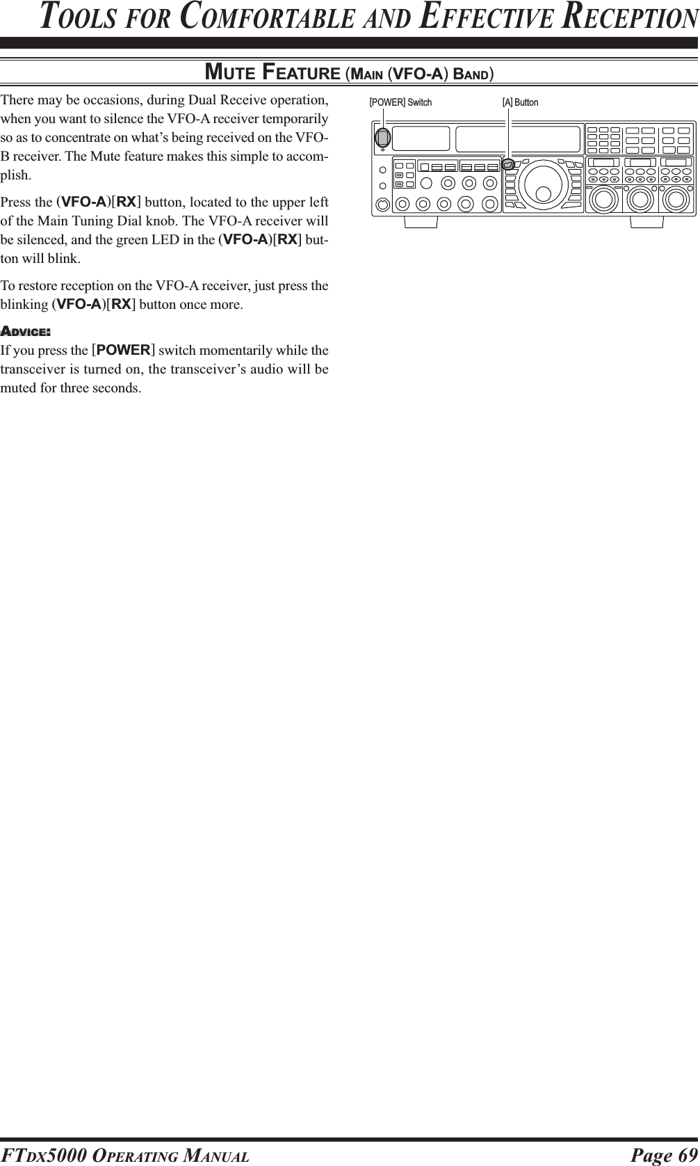 Page 69FTDX5000 OPERATING MANUALMUTE FEATURE (MAIN (VFO-A) BAND)TOOLS FOR COMFORTABLE AND EFFECTIVE RECEPTIONThere may be occasions, during Dual Receive operation,when you want to silence the VFO-A receiver temporarilyso as to concentrate on what’s being received on the VFO-B receiver. The Mute feature makes this simple to accom-plish.Press the (VFO-A)[RX] button, located to the upper leftof the Main Tuning Dial knob. The VFO-A receiver willbe silenced, and the green LED in the (VFO-A)[RX] but-ton will blink.To restore reception on the VFO-A receiver, just press theblinking (VFO-A)[RX] button once more.ADVICE:If you press the [POWER] switch momentarily while thetransceiver is turned on, the transceiver’s audio will bemuted for three seconds.[A] Button[POWER] Switch