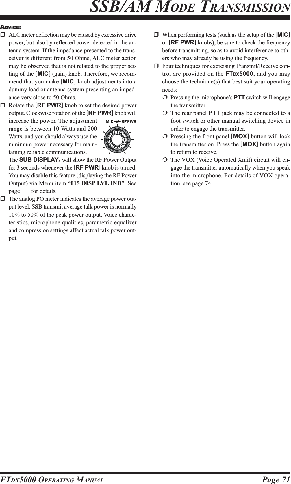 Page 71FTDX5000 OPERATING MANUALSSB/AM MODE TRANSMISSIONADVICE:ALC meter deflection may be caused by excessive drivepower, but also by reflected power detected in the an-tenna system. If the impedance presented to the trans-ceiver is different from 50 Ohms, ALC meter actionmay be observed that is not related to the proper set-ting of the [MIC] (gain) knob. Therefore, we recom-mend that you make [MIC] knob adjustments into adummy load or antenna system presenting an imped-ance very close to 50 Ohms.Rotate the [RF PWR] knob to set the desired poweroutput. Clockwise rotation of the [RF PWR] knob willincrease the power. The adjustmentrange is between 10 Watts and 200Watts, and you should always use theminimum power necessary for main-taining reliable communications.The SUB DISPLAYs will show the RF Power Outputfor 3 seconds whenever the [RF PWR] knob is turned.You may disable this feature (displaying the RF PowerOutput) via Menu item “015 DISP LVL IND”. Seepage ??? for details.The analog PO meter indicates the average power out-put level. SSB transmit average talk power is normally10% to 50% of the peak power output. Voice charac-teristics, microphone qualities, parametric equalizerand compression settings affect actual talk power out-put.When performing tests (such as the setup of the [MIC]or [RF PWR] knobs), be sure to check the frequencybefore transmitting, so as to avoid interference to oth-ers who may already be using the frequency.Four techniques for exercising Transmit/Receive con-trol are provided on the FTDX5000, and you maychoose the technique(s) that best suit your operatingneeds:Pressing the microphone’s PTT switch will engagethe transmitter.The rear panel PTT jack may be connected to afoot switch or other manual switching device inorder to engage the transmitter.Pressing the front panel [MOX] button will lockthe transmitter on. Press the [MOX] button againto return to receive.The VOX (Voice Operated Xmit) circuit will en-gage the transmitter automatically when you speakinto the microphone. For details of VOX opera-tion, see page 74.