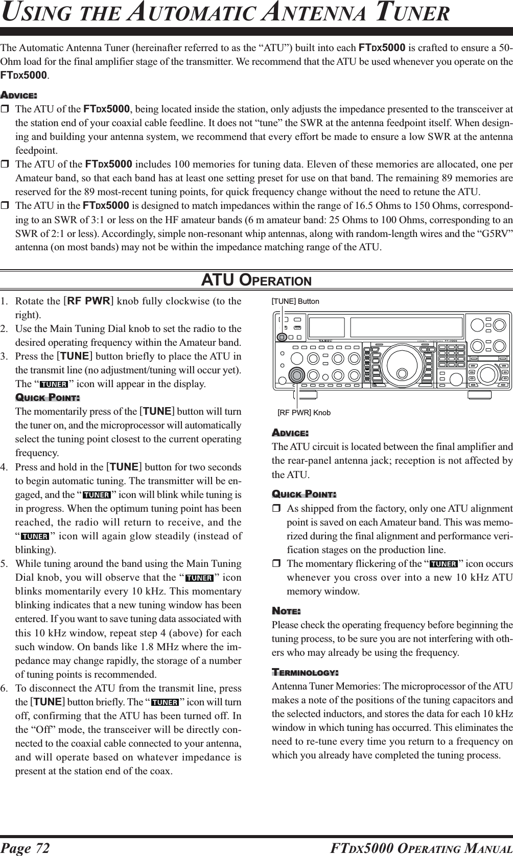 Page 72 FTDX5000 OPERATING MANUALThe Automatic Antenna Tuner (hereinafter referred to as the “ATU”) built into each FTDX5000 is crafted to ensure a 50-Ohm load for the final amplifier stage of the transmitter. We recommend that the ATU be used whenever you operate on theFTDX5000.ADVICE:The ATU of the FTDX5000, being located inside the station, only adjusts the impedance presented to the transceiver atthe station end of your coaxial cable feedline. It does not “tune” the SWR at the antenna feedpoint itself. When design-ing and building your antenna system, we recommend that every effort be made to ensure a low SWR at the antennafeedpoint.The ATU of the FTDX5000 includes 100 memories for tuning data. Eleven of these memories are allocated, one perAmateur band, so that each band has at least one setting preset for use on that band. The remaining 89 memories arereserved for the 89 most-recent tuning points, for quick frequency change without the need to retune the ATU.The ATU in the FTDX5000 is designed to match impedances within the range of 16.5 Ohms to 150 Ohms, correspond-ing to an SWR of 3:1 or less on the HF amateur bands (6 m amateur band: 25 Ohms to 100 Ohms, corresponding to anSWR of 2:1 or less). Accordingly, simple non-resonant whip antennas, along with random-length wires and the “G5RV”antenna (on most bands) may not be within the impedance matching range of the ATU.ATU OPERATIONUSING THE AUTOMATIC ANTENNA TUNER1. Rotate the [RF PWR] knob fully clockwise (to theright).2. Use the Main Tuning Dial knob to set the radio to thedesired operating frequency within the Amateur band.3. Press the [TUNE] button briefly to place the ATU inthe transmit line (no adjustment/tuning will occur yet).The “ ” icon will appear in the display.QUICK POINT:The momentarily press of the [TUNE] button will turnthe tuner on, and the microprocessor will automaticallyselect the tuning point closest to the current operatingfrequency.4. Press and hold in the [TUNE] button for two secondsto begin automatic tuning. The transmitter will be en-gaged, and the “ ” icon will blink while tuning isin progress. When the optimum tuning point has beenreached, the radio will return to receive, and the“” icon will again glow steadily (instead ofblinking).5. While tuning around the band using the Main TuningDial knob, you will observe that the “ ” iconblinks momentarily every 10 kHz. This momentaryblinking indicates that a new tuning window has beenentered. If you want to save tuning data associated withthis 10 kHz window, repeat step 4 (above) for eachsuch window. On bands like 1.8 MHz where the im-pedance may change rapidly, the storage of a numberof tuning points is recommended.6. To disconnect the ATU from the transmit line, pressthe [TUNE] button briefly. The “ ” icon will turnoff, confirming that the ATU has been turned off. Inthe “Off” mode, the transceiver will be directly con-nected to the coaxial cable connected to your antenna,and will operate based on whatever impedance ispresent at the station end of the coax.ADVICE:The ATU circuit is located between the final amplifier andthe rear-panel antenna jack; reception is not affected bythe ATU.QUICK POINT:As shipped from the factory, only one ATU alignmentpoint is saved on each Amateur band. This was memo-rized during the final alignment and performance veri-fication stages on the production line.The momentary flickering of the “ ” icon occurswhenever you cross over into a new 10 kHz ATUmemory window.NOTE:Please check the operating frequency before beginning thetuning process, to be sure you are not interfering with oth-ers who may already be using the frequency.TERMINOLOGY:Antenna Tuner Memories: The microprocessor of the ATUmakes a note of the positions of the tuning capacitors andthe selected inductors, and stores the data for each 10 kHzwindow in which tuning has occurred. This eliminates theneed to re-tune every time you return to a frequency onwhich you already have completed the tuning process.[TUNE] Button[RF PWR] Knob