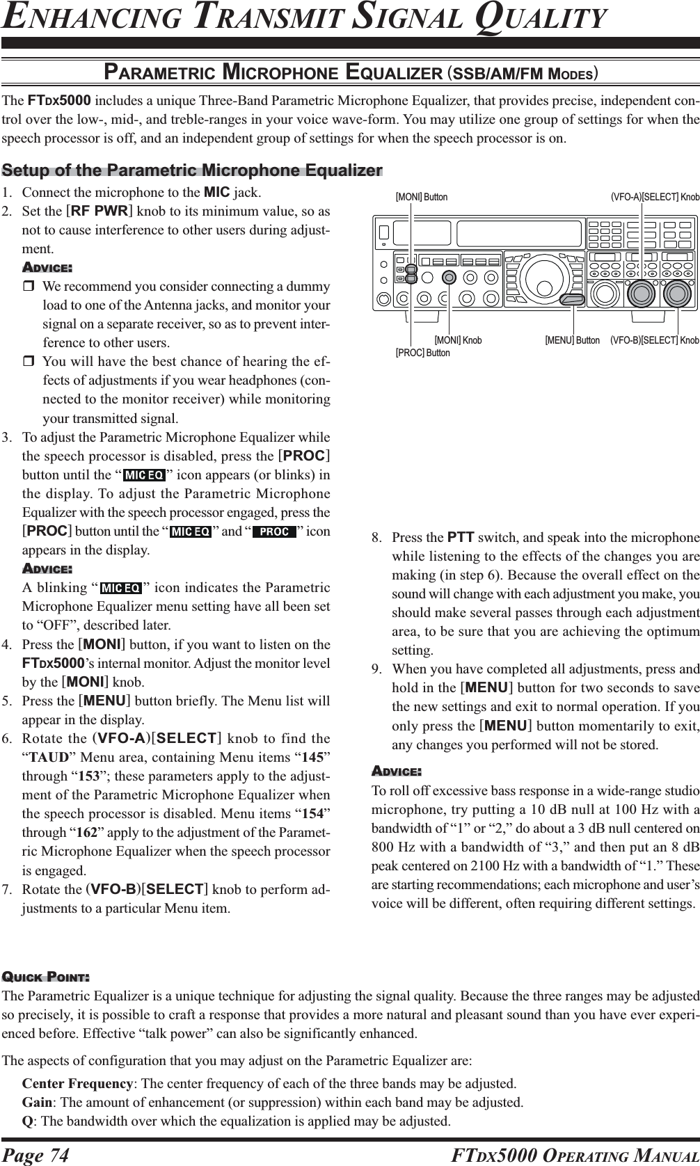 Page 74 FTDX5000 OPERATING MANUALPARAMETRIC MICROPHONE EQUALIZER (SSB/AM/FM MODES)The FTDX5000 includes a unique Three-Band Parametric Microphone Equalizer, that provides precise, independent con-trol over the low-, mid-, and treble-ranges in your voice wave-form. You may utilize one group of settings for when thespeech processor is off, and an independent group of settings for when the speech processor is on.Setup of the Parametric Microphone Equalizer1. Connect the microphone to the MIC jack.2. Set the [RF PWR] knob to its minimum value, so asnot to cause interference to other users during adjust-ment.ADVICE:We recommend you consider connecting a dummyload to one of the Antenna jacks, and monitor yoursignal on a separate receiver, so as to prevent inter-ference to other users.You will have the best chance of hearing the ef-fects of adjustments if you wear headphones (con-nected to the monitor receiver) while monitoringyour transmitted signal.3. To adjust the Parametric Microphone Equalizer whilethe speech processor is disabled, press the [PROC]button until the “ ” icon appears (or blinks) inthe display. To adjust the Parametric MicrophoneEqualizer with the speech processor engaged, press the[PROC] button until the “ ” and “ ” iconappears in the display.ADVICE:A blinking “ ” icon indicates the ParametricMicrophone Equalizer menu setting have all been setto “OFF”, described later.4. Press the [MONI] button, if you want to listen on theFTDX5000’s internal monitor. Adjust the monitor levelby the [MONI] knob.5. Press the [MENU] button briefly. The Menu list willappear in the display.6. Rotate the (VFO-A)[SELECT] knob to find the“TAUD” Menu area, containing Menu items “145”through “153”; these parameters apply to the adjust-ment of the Parametric Microphone Equalizer whenthe speech processor is disabled. Menu items “154”through “162” apply to the adjustment of the Paramet-ric Microphone Equalizer when the speech processoris engaged.7. Rotate the (VFO-B)[SELECT] knob to perform ad-justments to a particular Menu item.8. Press the PTT switch, and speak into the microphonewhile listening to the effects of the changes you aremaking (in step 6). Because the overall effect on thesound will change with each adjustment you make, youshould make several passes through each adjustmentarea, to be sure that you are achieving the optimumsetting.9. When you have completed all adjustments, press andhold in the [MENU] button for two seconds to savethe new settings and exit to normal operation. If youonly press the [MENU] button momentarily to exit,any changes you performed will not be stored.ADVICE:To roll off excessive bass response in a wide-range studiomicrophone, try putting a 10 dB null at 100 Hz with abandwidth of “1” or “2,” do about a 3 dB null centered on800 Hz with a bandwidth of “3,” and then put an 8 dBpeak centered on 2100 Hz with a bandwidth of “1.” Theseare starting recommendations; each microphone and user’svoice will be different, often requiring different settings.(VFO-B)[SELECT] Knob[MENU] Button(VFO-A)[SELECT] Knob[MONI] Button[MONI] Knob[PROC] ButtonENHANCING TRANSMIT SIGNAL QUALITYQUICK POINT:The Parametric Equalizer is a unique technique for adjusting the signal quality. Because the three ranges may be adjustedso precisely, it is possible to craft a response that provides a more natural and pleasant sound than you have ever experi-enced before. Effective “talk power” can also be significantly enhanced.The aspects of configuration that you may adjust on the Parametric Equalizer are:Center Frequency: The center frequency of each of the three bands may be adjusted.Gain: The amount of enhancement (or suppression) within each band may be adjusted.Q: The bandwidth over which the equalization is applied may be adjusted.