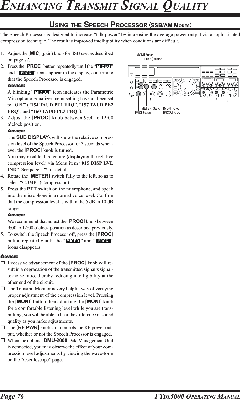 Page 76 FTDX5000 OPERATING MANUALENHANCING TRANSMIT SIGNAL QUALITYUSING THE SPEECH PROCESSOR (SSB/AM MODES)The Speech Processor is designed to increase “talk power” by increasing the average power output via a sophisticatedcompression technique. The result is improved intelligibility when conditions are difficult.1. Adjust the [MIC] (gain) knob for SSB use, as describedon page ??.2. Press the [PROC] button repeatedly until the “ ”and “ ” icons appear in the display, confirmingthat the Speech Processor is engaged.ADVICE:A blinking “ ” icon indicates the ParametricMicrophone Equalizer menu setting have all been setto “OFF” (“154 TAUD PE1 FRQ”, “157 TAUD PE2FRQ”, and “160 TAUD PE3 FRQ”).3. Adjust the [PROC] knob between 9:00 to 12:00o’clock position.ADVICE:The SUB DISPLAYs will show the relative compres-sion level of the Speech Processor for 3 seconds when-ever the [PROC] knob is turned.You may disable this feature (displaying the relativecompression level) via Menu item “015 DISP LVLIND”. See page ??? for details.4. Rotate the [METER] switch fully to the left, so as toselect “COMP” (Compression).5. Press the PTT switch on the microphone, and speakinto the microphone in a normal voice level. Confirmthat the compression level is within the 5 dB to 10 dBrange.ADVICE:We recommend that adjust the [PROC] knob between9:00 to 12:00 o’clock position as described previously.5. To switch the Speech Procesor off, press the [PROC]button repeatedly until the “ ” and “ ”icons disappears.ADVICE:Excessive advancement of the [PROC] knob will re-sult in a degradation of the transmitted signal’s signal-to-noise ratio, thereby reducing intelligibility at theother end of the circuit.The Transmit Monitor is very helpful way of verifyingproper adjustment of the compression level. Pressingthe [MONI] button then adjusting the [MONI] knobfor a comfortable listening level while you are trans-mitting, you will be able to hear the difference in soundquality as you make adjustments.The [RF PWR] knob still controls the RF power out-put, whether or not the Speech Processor is engaged.When the optional DMU-2000 Data Management Unitis connected, you may observe the effect of your com-pression level adjustments by viewing the wave-formon the “Oscilloscope” page.[METER] Switch[MONI] Button[MONI] Knob[PROC] Knob[MIC] Button[PROC] Button