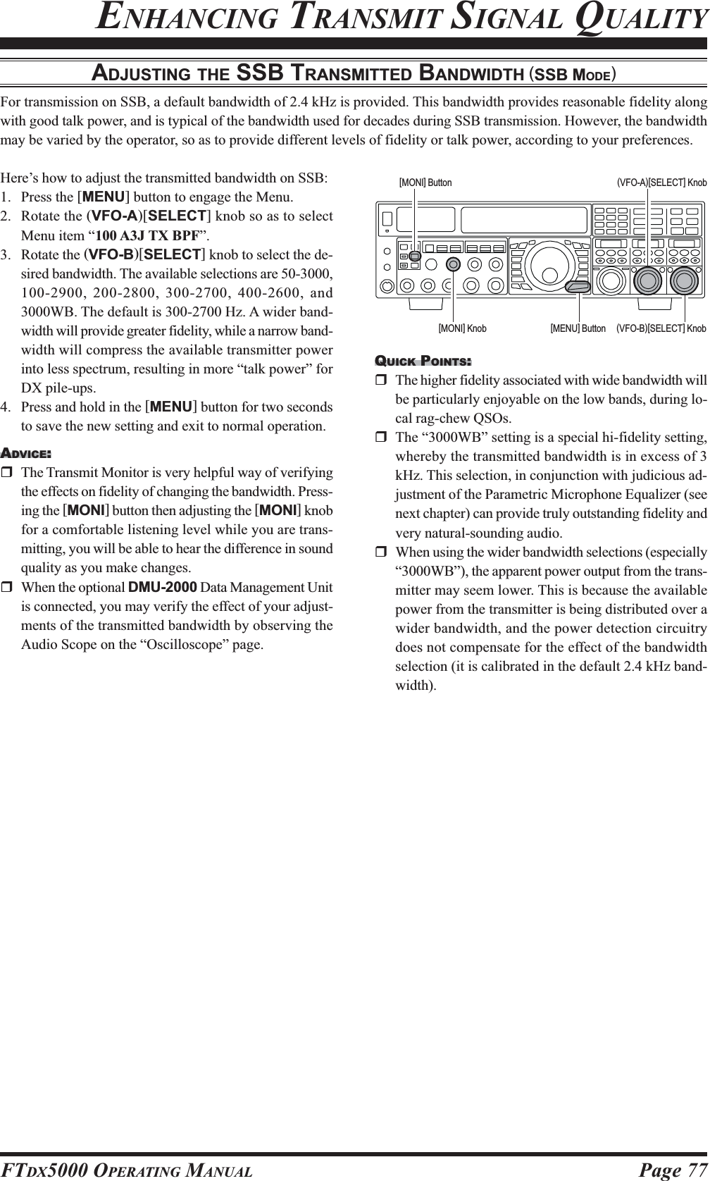 Page 77FTDX5000 OPERATING MANUALADJUSTING THE SSB TRANSMITTED BANDWIDTH (SSB MODE)For transmission on SSB, a default bandwidth of 2.4 kHz is provided. This bandwidth provides reasonable fidelity alongwith good talk power, and is typical of the bandwidth used for decades during SSB transmission. However, the bandwidthmay be varied by the operator, so as to provide different levels of fidelity or talk power, according to your preferences.ENHANCING TRANSMIT SIGNAL QUALITYHere’s how to adjust the transmitted bandwidth on SSB:1. Press the [MENU] button to engage the Menu.2. Rotate the (VFO-A)[SELECT] knob so as to selectMenu item “100 A3J TX BPF”.3. Rotate the (VFO-B)[SELECT] knob to select the de-sired bandwidth. The available selections are 50-3000,100-2900, 200-2800, 300-2700, 400-2600, and3000WB. The default is 300-2700 Hz. A wider band-width will provide greater fidelity, while a narrow band-width will compress the available transmitter powerinto less spectrum, resulting in more “talk power” forDX pile-ups.4. Press and hold in the [MENU] button for two secondsto save the new setting and exit to normal operation.ADVICE:The Transmit Monitor is very helpful way of verifyingthe effects on fidelity of changing the bandwidth. Press-ing the [MONI] button then adjusting the [MONI] knobfor a comfortable listening level while you are trans-mitting, you will be able to hear the difference in soundquality as you make changes.When the optional DMU-2000 Data Management Unitis connected, you may verify the effect of your adjust-ments of the transmitted bandwidth by observing theAudio Scope on the “Oscilloscope” page.QUICK POINTS:The higher fidelity associated with wide bandwidth willbe particularly enjoyable on the low bands, during lo-cal rag-chew QSOs.The “3000WB” setting is a special hi-fidelity setting,whereby the transmitted bandwidth is in excess of 3kHz. This selection, in conjunction with judicious ad-justment of the Parametric Microphone Equalizer (seenext chapter) can provide truly outstanding fidelity andvery natural-sounding audio.When using the wider bandwidth selections (especially“3000WB”), the apparent power output from the trans-mitter may seem lower. This is because the availablepower from the transmitter is being distributed over awider bandwidth, and the power detection circuitrydoes not compensate for the effect of the bandwidthselection (it is calibrated in the default 2.4 kHz band-width).(VFO-B)[SELECT] Knob[MENU] Button(VFO-A)[SELECT] Knob[MONI] Button[MONI] Knob