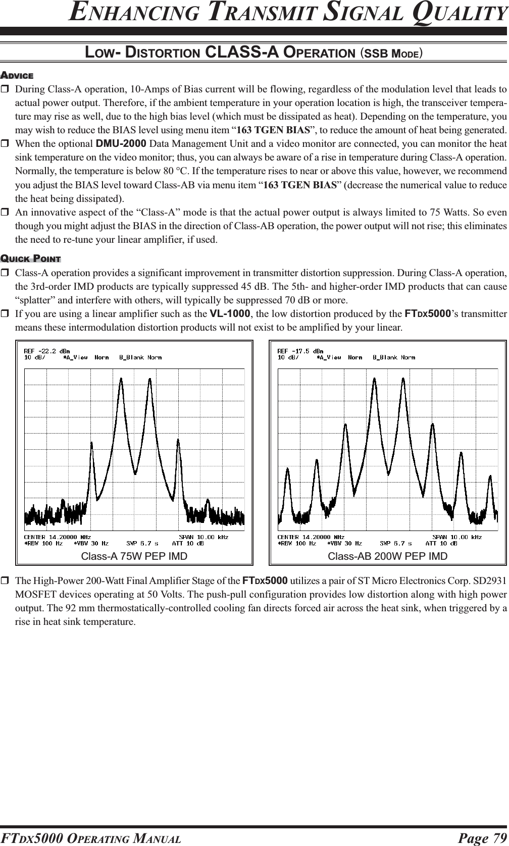 Page 79FTDX5000 OPERATING MANUALENHANCING TRANSMIT SIGNAL QUALITYADVICEDuring Class-A operation, 10-Amps of Bias current will be flowing, regardless of the modulation level that leads toactual power output. Therefore, if the ambient temperature in your operation location is high, the transceiver tempera-ture may rise as well, due to the high bias level (which must be dissipated as heat). Depending on the temperature, youmay wish to reduce the BIAS level using menu item “163 TGEN BIAS”, to reduce the amount of heat being generated.When the optional DMU-2000 Data Management Unit and a video monitor are connected, you can monitor the heatsink temperature on the video monitor; thus, you can always be aware of a rise in temperature during Class-A operation.Normally, the temperature is below 80 °C. If the temperature rises to near or above this value, however, we recommendyou adjust the BIAS level toward Class-AB via menu item “163 TGEN BIAS” (decrease the numerical value to reducethe heat being dissipated).An innovative aspect of the “Class-A” mode is that the actual power output is always limited to 75 Watts. So eventhough you might adjust the BIAS in the direction of Class-AB operation, the power output will not rise; this eliminatesthe need to re-tune your linear amplifier, if used.QUICK POINTClass-A operation provides a significant improvement in transmitter distortion suppression. During Class-A operation,the 3rd-order IMD products are typically suppressed 45 dB. The 5th- and higher-order IMD products that can cause“splatter” and interfere with others, will typically be suppressed 70 dB or more.If you are using a linear amplifier such as the VL-1000, the low distortion produced by the FTDX5000’s transmittermeans these intermodulation distortion products will not exist to be amplified by your linear.LOW- DISTORTION CLASS-A OPERATION (SSB MODE)The High-Power 200-Watt Final Amplifier Stage of the FTDX5000 utilizes a pair of ST Micro Electronics Corp. SD2931MOSFET devices operating at 50 Volts. The push-pull configuration provides low distortion along with high poweroutput. The 92 mm thermostatically-controlled cooling fan directs forced air across the heat sink, when triggered by arise in heat sink temperature.Class-AB 200W PEP IMDClass-A 75W PEP IMD