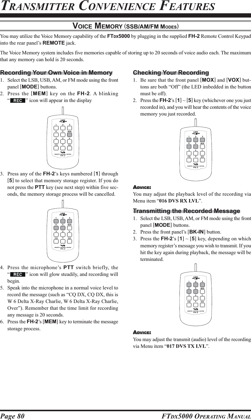 Page 80 FTDX5000 OPERATING MANUALChecking Your Recording1. Be sure that the front panel [MOX] and [VOX] but-tons are both “Off” (the LED imbedded in the buttonmust be off).2. Press the FH-2’s [1] ~ [5] key (whichever one you justrecorded in), and you will hear the contents of the voicememory you just recorded.ADVICE:You may adjust the playback level of the recording viaMenu item “016 DVS RX LVL”.Transmitting the Recorded Message1. Select the LSB, USB, AM, or FM mode using the frontpanel [MODE] buttons.2. Press the front panel’s [BK-IN] button.3. Press the FH-2’s [1] ~ [5] key, depending on whichmemory register’s message you wish to transmit. If youhit the key again during playback, the message will beterminated.ADVICE:You may adjust the transmit (audio) level of the recordingvia Menu item “017 DVS TX LVL”.LOCKOFFONLOCKOFFONVOICE MEMORY (SSB/AM/FM MODES)You may utilize the Voice Memory capability of the FTDX5000 by plugging in the supplied FH-2 Remote Control Keypadinto the rear panel’s REMOTE jack.The Voice Memory system includes five memories capable of storing up to 20 seconds of voice audio each. The maximumthat any memory can hold is 20 seconds.Recording Your Own Voice in Memory1. Select the LSB, USB, AM, or FM mode using the frontpanel [MODE] buttons.2. Press the [MEM] key on the FH-2. A blinking“” icon will appear in the display3. Press any of the FH-2’s keys numbered [1] through[5] to select that memory storage register. If you donot press the PTT key (see next step) within five sec-onds, the memory storage process will be cancelled.4. Press the microphone’s PTT switch briefly, the“” icon will glow steadily, and recording willbegin.5. Speak into the microphone in a normal voice level torecord the message (such as “CQ DX, CQ DX, this isW 6 Delta X-Ray Charlie, W 6 Delta X-Ray Charlie,Over”). Remember that the time limit for recordingany message is 20 seconds.6. Press the FH-2’s [MEM] key to terminate the messagestorage process.TRANSMITTER CONVENIENCE FEATURESLOCKOFFONLOCKOFFON