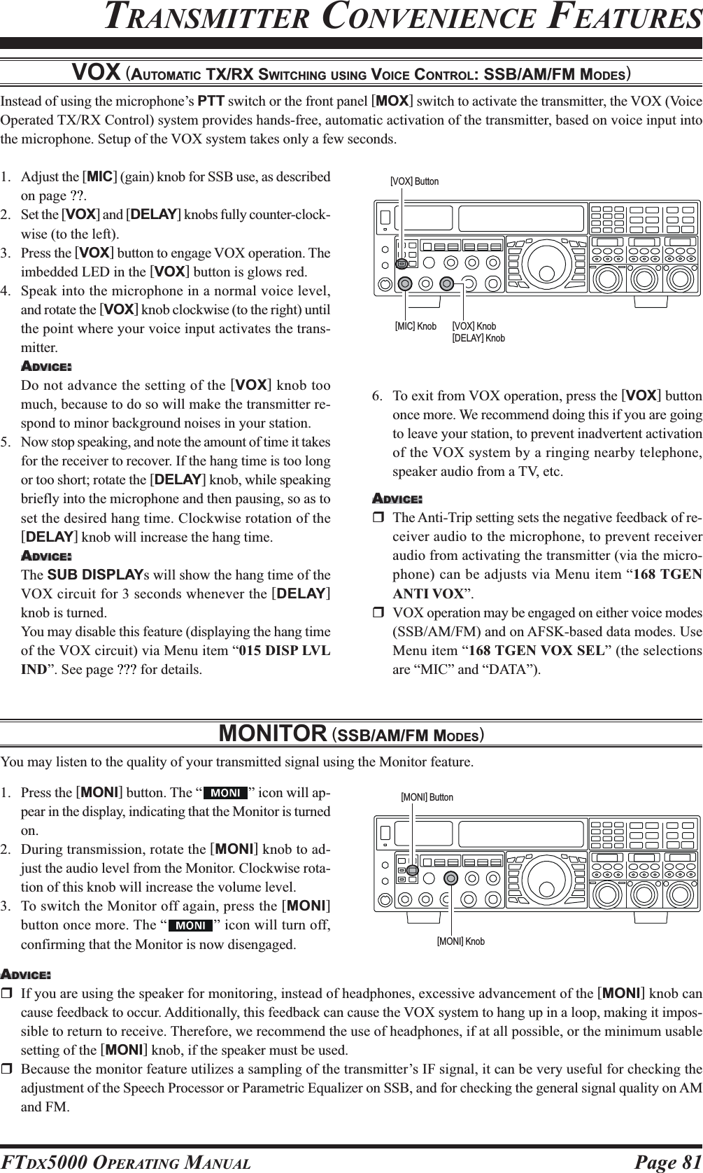 Page 81FTDX5000 OPERATING MANUALVOX (AUTOMATIC TX/RX SWITCHING USING VOICE CONTROL: SSB/AM/FM MODES)Instead of using the microphone’s PTT switch or the front panel [MOX] switch to activate the transmitter, the VOX (VoiceOperated TX/RX Control) system provides hands-free, automatic activation of the transmitter, based on voice input intothe microphone. Setup of the VOX system takes only a few seconds.1. Adjust the [MIC] (gain) knob for SSB use, as describedon page ??.2. Set the [VOX] and [DELAY] knobs fully counter-clock-wise (to the left).3. Press the [VOX] button to engage VOX operation. Theimbedded LED in the [VOX] button is glows red.4. Speak into the microphone in a normal voice level,and rotate the [VOX] knob clockwise (to the right) untilthe point where your voice input activates the trans-mitter.ADVICE:Do not advance the setting of the [VOX] knob toomuch, because to do so will make the transmitter re-spond to minor background noises in your station.5. Now stop speaking, and note the amount of time it takesfor the receiver to recover. If the hang time is too longor too short; rotate the [DELAY] knob, while speakingbriefly into the microphone and then pausing, so as toset the desired hang time. Clockwise rotation of the[DELAY] knob will increase the hang time.ADVICE:The SUB DISPLAYs will show the hang time of theVOX circuit for 3 seconds whenever the [DELAY]knob is turned.You may disable this feature (displaying the hang timeof the VOX circuit) via Menu item “015 DISP LVLIND”. See page ??? for details.MONITOR (SSB/AM/FM MODES)You may listen to the quality of your transmitted signal using the Monitor feature.1. Press the [MONI] button. The “ ” icon will ap-pear in the display, indicating that the Monitor is turnedon.2. During transmission, rotate the [MONI] knob to ad-just the audio level from the Monitor. Clockwise rota-tion of this knob will increase the volume level.3. To switch the Monitor off again, press the [MONI]button once more. The “ ” icon will turn off,confirming that the Monitor is now disengaged.TRANSMITTER CONVENIENCE FEATURES6. To exit from VOX operation, press the [VOX] buttononce more. We recommend doing this if you are goingto leave your station, to prevent inadvertent activationof the VOX system by a ringing nearby telephone,speaker audio from a TV, etc.ADVICE:The Anti-Trip setting sets the negative feedback of re-ceiver audio to the microphone, to prevent receiveraudio from activating the transmitter (via the micro-phone) can be adjusts via Menu item “168 TGENANTI VOX”.VOX operation may be engaged on either voice modes(SSB/AM/FM) and on AFSK-based data modes. UseMenu item “168 TGEN VOX SEL” (the selectionsare “MIC” and “DATA”).ADVICE:If you are using the speaker for monitoring, instead of headphones, excessive advancement of the [MONI] knob cancause feedback to occur. Additionally, this feedback can cause the VOX system to hang up in a loop, making it impos-sible to return to receive. Therefore, we recommend the use of headphones, if at all possible, or the minimum usablesetting of the [MONI] knob, if the speaker must be used.Because the monitor feature utilizes a sampling of the transmitter’s IF signal, it can be very useful for checking theadjustment of the Speech Processor or Parametric Equalizer on SSB, and for checking the general signal quality on AMand FM.[VOX] Button[VOX] Knob[DELAY] Knob[MIC] Knob[MONI] Button[MONI] Knob