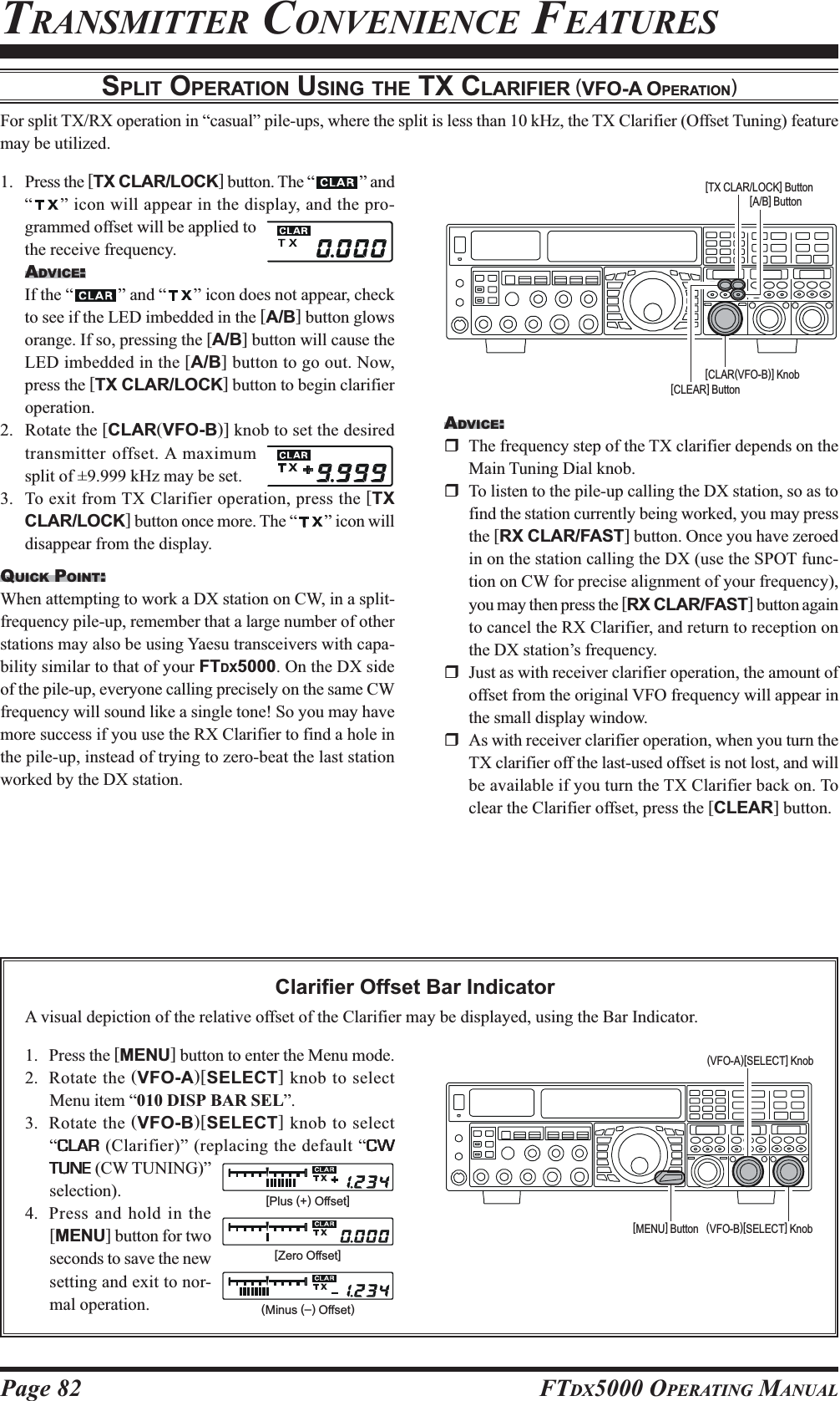 Page 82 FTDX5000 OPERATING MANUALTRANSMITTER CONVENIENCE FEATURESSPLIT OPERATION USING THE TX CLARIFIER (VFO-A OPERATION)For split TX/RX operation in “casual” pile-ups, where the split is less than 10 kHz, the TX Clarifier (Offset Tuning) featuremay be utilized.1. Press the [TX CLAR/LOCK] button. The “ ” and“” icon will appear in the display, and the pro-grammed offset will be applied tothe receive frequency.ADVICE:::::If the “ ” and “ ” icon does not appear, checkto see if the LED imbedded in the [A/B] button glowsorange. If so, pressing the [A/B] button will cause theLED imbedded in the [A/B] button to go out. Now,press the [TX CLAR/LOCK] button to begin clarifieroperation.2. Rotate the [CLAR(VFO-B)] knob to set the desiredtransmitter offset. A maximumsplit of ±9.999 kHz may be set.3. To exit from TX Clarifier operation, press the [TXCLAR/LOCK] button once more. The “ ” icon willdisappear from the display.QUICK POINT:When attempting to work a DX station on CW, in a split-frequency pile-up, remember that a large number of otherstations may also be using Yaesu transceivers with capa-bility similar to that of your FTDX5000. On the DX sideof the pile-up, everyone calling precisely on the same CWfrequency will sound like a single tone! So you may havemore success if you use the RX Clarifier to find a hole inthe pile-up, instead of trying to zero-beat the last stationworked by the DX station.Clarifier Offset Bar IndicatorA visual depiction of the relative offset of the Clarifier may be displayed, using the Bar Indicator.1. Press the [MENU] button to enter the Menu mode.2. Rotate the (VFO-A)[SELECT] knob to selectMenu item “010 DISP BAR SEL”.3. Rotate the (VFO-B)[SELECT] knob to select“CLARCLARCLARCLARCLAR (Clarifier)” (replacing the default “CWCWCWCWCWTUNETUNETUNETUNETUNE (CW TUNING)”selection).4. Press and hold in the[MENU] button for twoseconds to save the newsetting and exit to nor-mal operation.ADVICE:The frequency step of the TX clarifier depends on theMain Tuning Dial knob.To listen to the pile-up calling the DX station, so as tofind the station currently being worked, you may pressthe [RX CLAR/FAST] button. Once you have zeroedin on the station calling the DX (use the SPOT func-tion on CW for precise alignment of your frequency),you may then press the [RX CLAR/FAST] button againto cancel the RX Clarifier, and return to reception onthe DX station’s frequency.Just as with receiver clarifier operation, the amount ofoffset from the original VFO frequency will appear inthe small display window.As with receiver clarifier operation, when you turn theTX clarifier off the last-used offset is not lost, and willbe available if you turn the TX Clarifier back on. Toclear the Clarifier offset, press the [CLEAR] button.[CLAR(VFO-B)] Knob[CLEAR] Button[TX CLAR/LOCK] Button[A/B] Button[Plus (+) Offset][Zero Offset](Minus (–) Offset)(VFO-B)[SELECT] Knob[MENU] Button(VFO-A)[SELECT] Knob