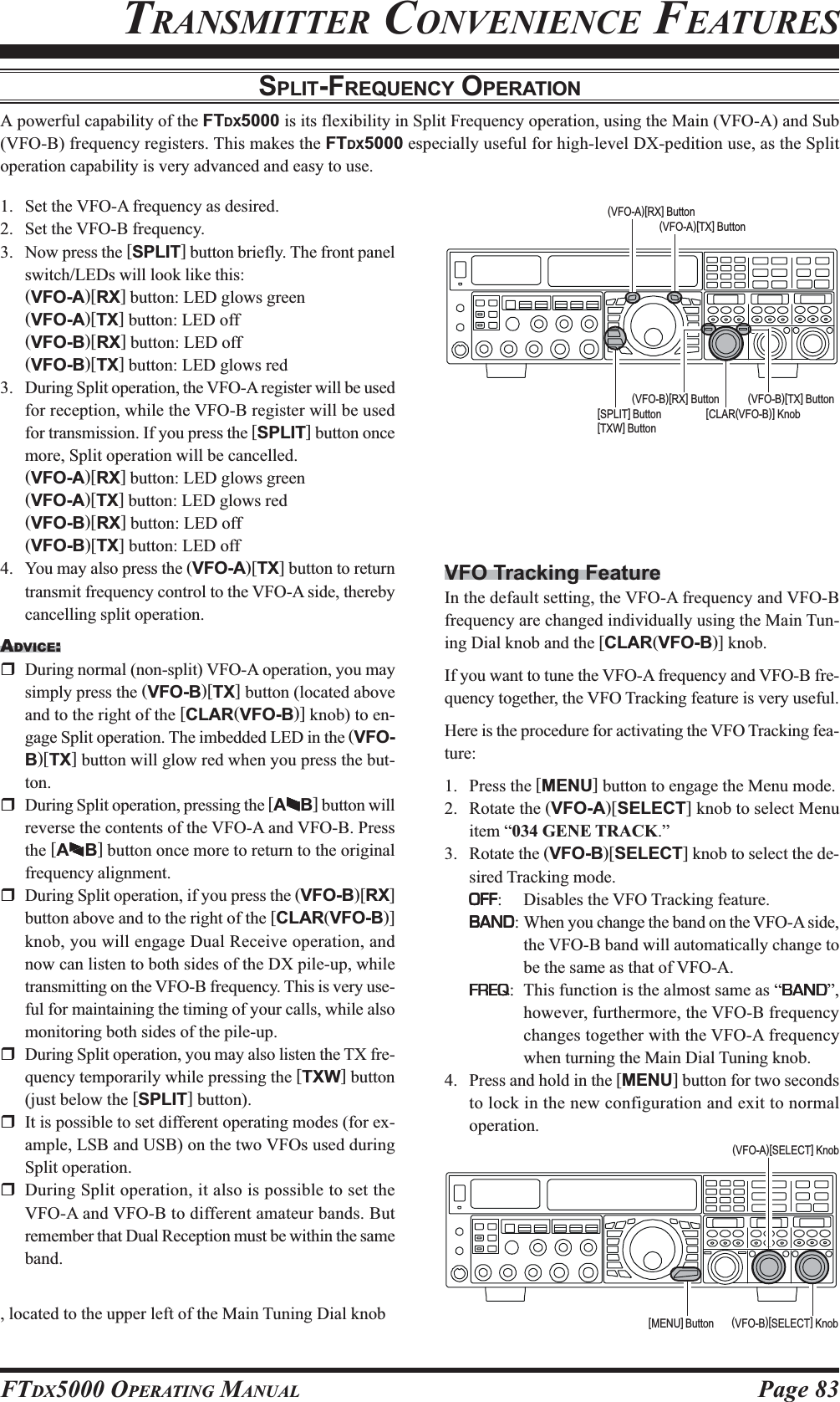 Page 83FTDX5000 OPERATING MANUALSPLIT-FREQUENCY OPERATIONA powerful capability of the FTDX5000 is its flexibility in Split Frequency operation, using the Main (VFO-A) and Sub(VFO-B) frequency registers. This makes the FTDX5000 especially useful for high-level DX-pedition use, as the Splitoperation capability is very advanced and easy to use.TRANSMITTER CONVENIENCE FEATURES1. Set the VFO-A frequency as desired.2. Set the VFO-B frequency.3. Now press the [SPLIT] button briefly. The front panelswitch/LEDs will look like this:(VFO-A)[RX] button: LED glows green(VFO-A)[TX] button: LED off(VFO-B)[RX] button: LED off(VFO-B)[TX] button: LED glows red3. During Split operation, the VFO-A register will be usedfor reception, while the VFO-B register will be usedfor transmission. If you press the [SPLIT] button oncemore, Split operation will be cancelled.(VFO-A)[RX] button: LED glows green(VFO-A)[TX] button: LED glows red(VFO-B)[RX] button: LED off(VFO-B)[TX] button: LED off4. You may also press the (VFO-A)[TX] button to returntransmit frequency control to the VFO-A side, therebycancelling split operation.ADVICE:During normal (non-split) VFO-A operation, you maysimply press the (VFO-B)[TX] button (located aboveand to the right of the [CLAR(VFO-B)] knob) to en-gage Split operation. The imbedded LED in the (VFO-B)[TX] button will glow red when you press the but-ton.During Split operation, pressing the [AXXXXXWWWWWB] button willreverse the contents of the VFO-A and VFO-B. Pressthe [AXXXXXWWWWWB] button once more to return to the originalfrequency alignment.During Split operation, if you press the (VFO-B)[RX]button above and to the right of the [CLAR(VFO-B)]knob, you will engage Dual Receive operation, andnow can listen to both sides of the DX pile-up, whiletransmitting on the VFO-B frequency. This is very use-ful for maintaining the timing of your calls, while alsomonitoring both sides of the pile-up.During Split operation, you may also listen the TX fre-quency temporarily while pressing the [TXW] button(just below the [SPLIT] button).It is possible to set different operating modes (for ex-ample, LSB and USB) on the two VFOs used duringSplit operation.During Split operation, it also is possible to set theVFO-A and VFO-B to different amateur bands. Butremember that Dual Reception must be within the sameband.VFO Tracking FeatureIn the default setting, the VFO-A frequency and VFO-Bfrequency are changed individually using the Main Tun-ing Dial knob and the [CLAR(VFO-B)] knob.If you want to tune the VFO-A frequency and VFO-B fre-quency together, the VFO Tracking feature is very useful.Here is the procedure for activating the VFO Tracking fea-ture:1. Press the [MENU] button to engage the Menu mode.2. Rotate the (VFO-A)[SELECT] knob to select Menuitem “034 GENE TRACK.”3. Rotate the (VFO-B)[SELECT] knob to select the de-sired Tracking mode.OFFOFFOFFOFFOFF: Disables the VFO Tracking feature.BANDBANDBANDBANDBAND: When you change the band on the VFO-A side,the VFO-B band will automatically change tobe the same as that of VFO-A.FREQFREQFREQFREQFREQ: This function is the almost same as “BANDBANDBANDBANDBAND”,however, furthermore, the VFO-B frequencychanges together with the VFO-A frequencywhen turning the Main Dial Tuning knob.4. Press and hold in the [MENU] button for two secondsto lock in the new configuration and exit to normaloperation.(VFO-B)[SELECT] Knob[MENU] Button(VFO-A)[SELECT] Knob[CLAR(VFO-B)] Knob(VFO-B)[TX] Button(VFO-B)[RX] Button[SPLIT] Button[TXW] Button(VFO-A)[TX] Button(VFO-A)[RX] Button, located to the upper left of the Main Tuning Dial knob