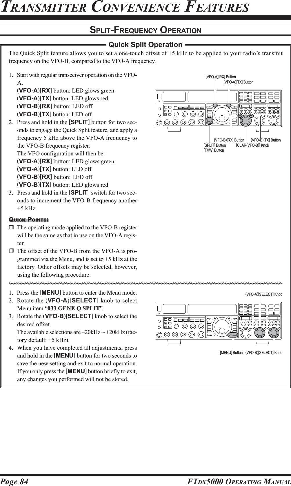 Page 84 FTDX5000 OPERATING MANUALTRANSMITTER CONVENIENCE FEATURESSPLIT-FREQUENCY OPERATION1. Start with regular transceiver operation on the VFO-A.(VFO-A)[RX] button: LED glows green(VFO-A)[TX] button: LED glows red(VFO-B)[RX] button: LED off(VFO-B)[TX] button: LED off2. Press and hold in the [SPLIT] button for two sec-onds to engage the Quick Split feature, and apply afrequency 5 kHz above the VFO-A frequency tothe VFO-B frequency register.The VFO configuration will then be:(VFO-A)[RX] button: LED glows green(VFO-A)[TX] button: LED off(VFO-B)[RX] button: LED off(VFO-B)[TX] button: LED glows red3. Press and hold in the [SPLIT] switch for two sec-onds to increment the VFO-B frequency another+5 kHz.QUICK POINTS:The operating mode applied to the VFO-B registerwill be the same as that in use on the VFO-A regis-ter.The offset of the VFO-B from the VFO-A is pro-grammed via the Menu, and is set to +5 kHz at thefactory. Other offsets may be selected, however,using the following procedure:1. Press the [MENU] button to enter the Menu mode.2. Rotate the (VFO-A)[SELECT] knob to selectMenu item “033 GENE Q SPLIT”.3. Rotate the (VFO-B)[SELECT] knob to select thedesired offset.The available selections are –20kHz ~ +20kHz (fac-tory default: +5 kHz).4. When you have completed all adjustments, pressand hold in the [MENU] button for two seconds tosave the new setting and exit to normal operation.If you only press the [MENU] button briefly to exit,any changes you performed will not be stored.Quick Split OperationThe Quick Split feature allows you to set a one-touch offset of +5 kHz to be applied to your radio’s transmitfrequency on the VFO-B, compared to the VFO-A frequency.HIJKHIJKHIJKHIJKHIJKHIJKHIJKHIJKHIJKHIJKHIJKHIJKHIJKHIJKHIJKHIJKHIJKHIJKHIJKHIJKHIJKHIJKHIJKHIJK[CLAR(VFO-B)] Knob(VFO-B)[TX] Button(VFO-B)[RX] Button[SPLIT] Button[TXW] Button(VFO-A)[TX] Button(VFO-A)[RX] Button(VFO-B)[SELECT] Knob[MENU] Button(VFO-A)[SELECT] Knob