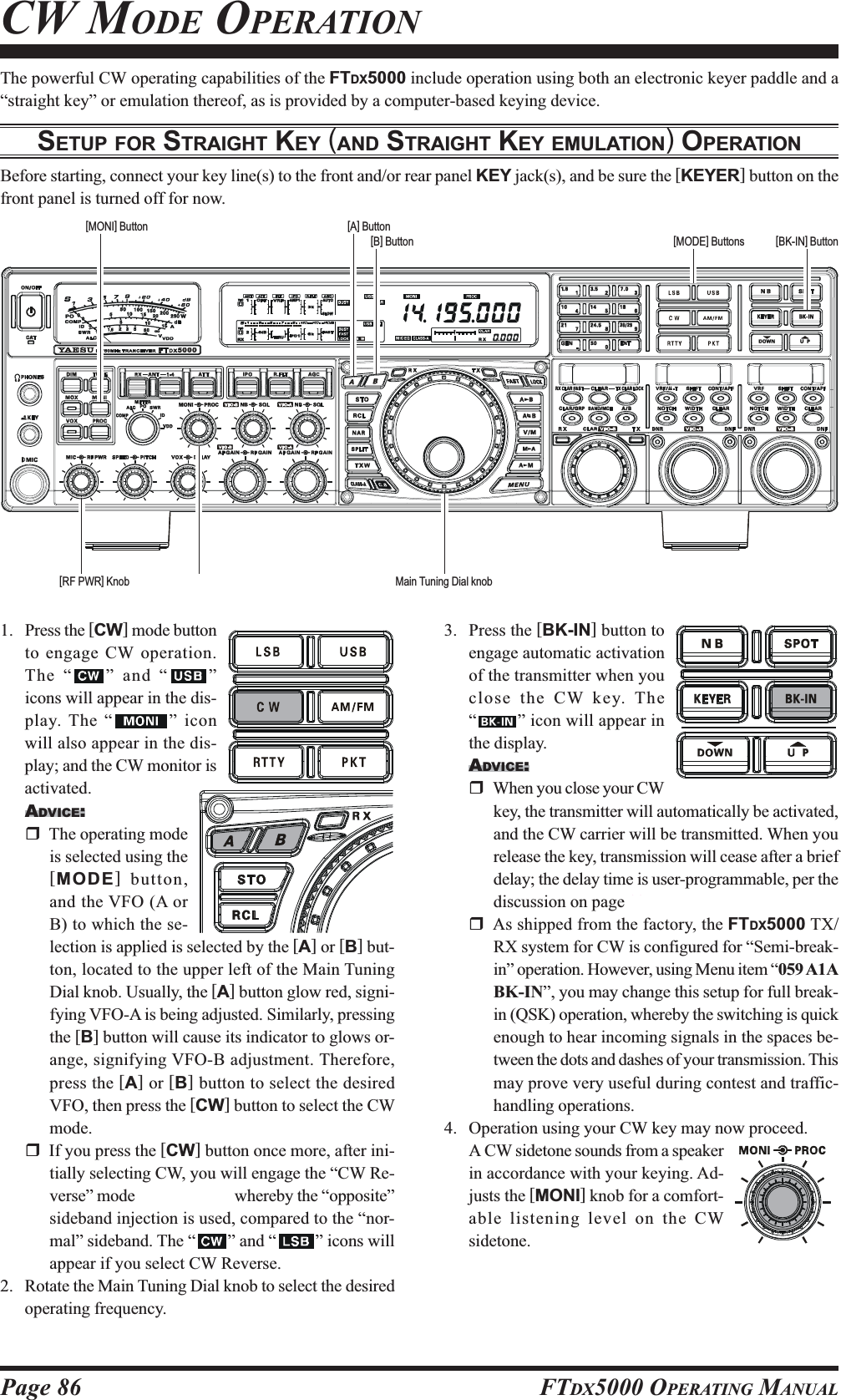 Page 86 FTDX5000 OPERATING MANUALThe powerful CW operating capabilities of the FTDX5000 include operation using both an electronic keyer paddle and a“straight key” or emulation thereof, as is provided by a computer-based keying device.SETUP FOR STRAIGHT KEY (AND STRAIGHT KEY EMULATION) OPERATIONBefore starting, connect your key line(s) to the front and/or rear panel KEY jack(s), and be sure the [KEYER] button on thefront panel is turned off for now.CW MODE OPERATION1. Press the [CW] mode buttonto engage CW operation.The “ ” and “ ”icons will appear in the dis-play. The “ ” iconwill also appear in the dis-play; and the CW monitor isactivated.ADVICE:The operating modeis selected using the[MODE] button,and the VFO (A orB) to which the se-lection is applied is selected by the [A] or [B] but-ton, located to the upper left of the Main TuningDial knob. Usually, the [A] button glow red, signi-fying VFO-A is being adjusted. Similarly, pressingthe [B] button will cause its indicator to glows or-ange, signifying VFO-B adjustment. Therefore,press the [A] or [B] button to select the desiredVFO, then press the [CW] button to select the CWmode.If you press the [CW] button once more, after ini-tially selecting CW, you will engage the “CW Re-verse” mode (see page ??), whereby the “opposite”sideband injection is used, compared to the “nor-mal” sideband. The “ ” and “ ” icons willappear if you select CW Reverse.2. Rotate the Main Tuning Dial knob to select the desiredoperating frequency.3. Press the [BK-IN] button toengage automatic activationof the transmitter when youclose the CW key. The“” icon will appear inthe display.ADVICE:When you close your CWkey, the transmitter will automatically be activated,and the CW carrier will be transmitted. When yourelease the key, transmission will cease after a briefdelay; the delay time is user-programmable, per thediscussion on page ??.As shipped from the factory, the FTDX5000 TX/RX system for CW is configured for “Semi-break-in” operation. However, using Menu item “059 A1ABK-IN”, you may change this setup for full break-in (QSK) operation, whereby the switching is quickenough to hear incoming signals in the spaces be-tween the dots and dashes of your transmission. Thismay prove very useful during contest and traffic-handling operations.4. Operation using your CW key may now proceed.A CW sidetone sounds from a speakerin accordance with your keying. Ad-justs the [MONI] knob for a comfort-able listening level on the CWsidetone.Main Tuning Dial knob[BK-IN] Button[B] Button[MONI] Button[MODE] Buttons[A] Button[RF PWR] Knob