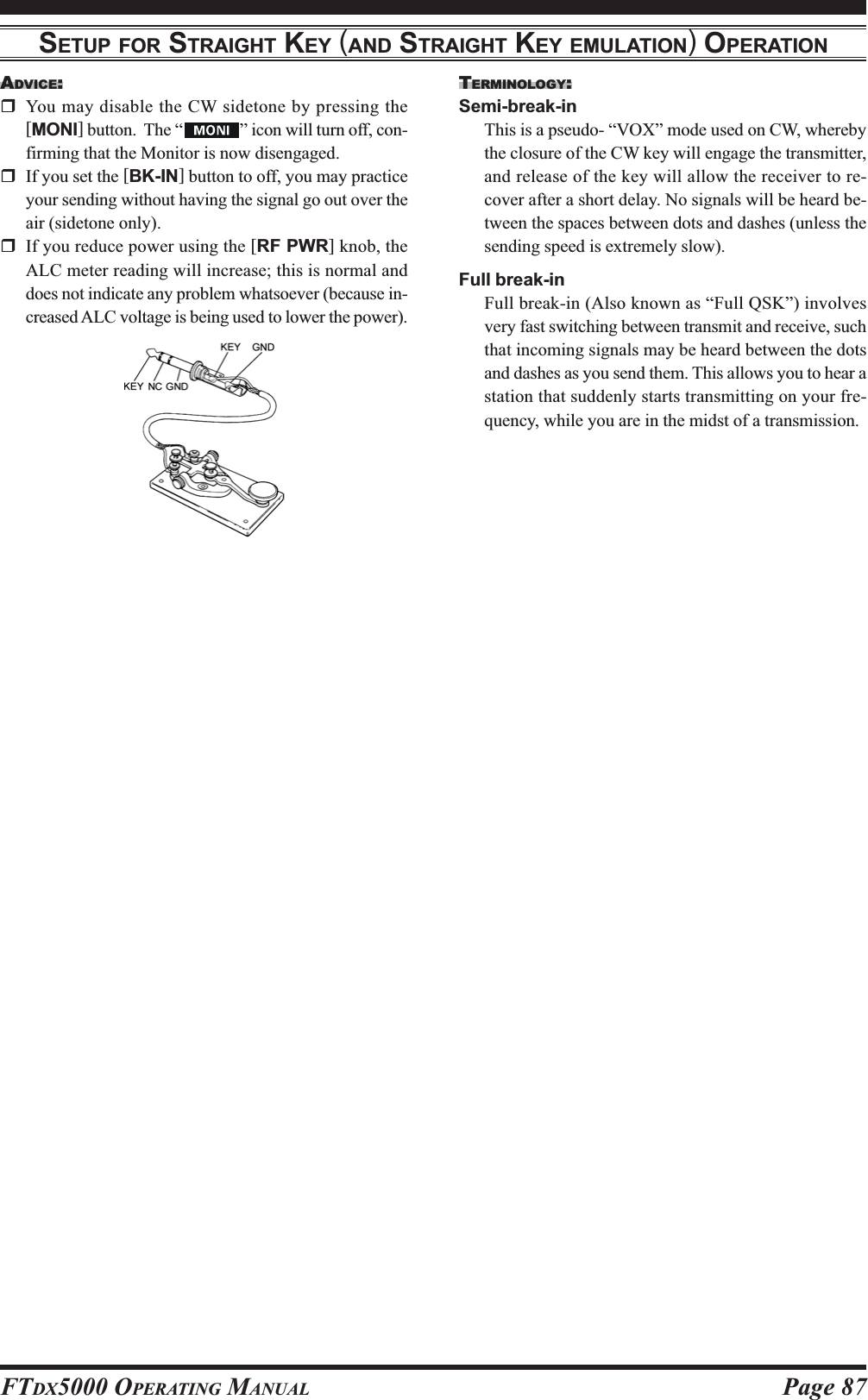 Page 87FTDX5000 OPERATING MANUALADVICE:You may disable the CW sidetone by pressing the[MONI] button.  The “ ” icon will turn off, con-firming that the Monitor is now disengaged.If you set the [BK-IN] button to off, you may practiceyour sending without having the signal go out over theair (sidetone only).If you reduce power using the [RF PWR] knob, theALC meter reading will increase; this is normal anddoes not indicate any problem whatsoever (because in-creased ALC voltage is being used to lower the power).SETUP FOR STRAIGHT KEY (AND STRAIGHT KEY EMULATION) OPERATIONTERMINOLOGY:Semi-break-inThis is a pseudo- “VOX” mode used on CW, wherebythe closure of the CW key will engage the transmitter,and release of the key will allow the receiver to re-cover after a short delay. No signals will be heard be-tween the spaces between dots and dashes (unless thesending speed is extremely slow).Full break-inFull break-in (Also known as “Full QSK”) involvesvery fast switching between transmit and receive, suchthat incoming signals may be heard between the dotsand dashes as you send them. This allows you to hear astation that suddenly starts transmitting on your fre-quency, while you are in the midst of a transmission.