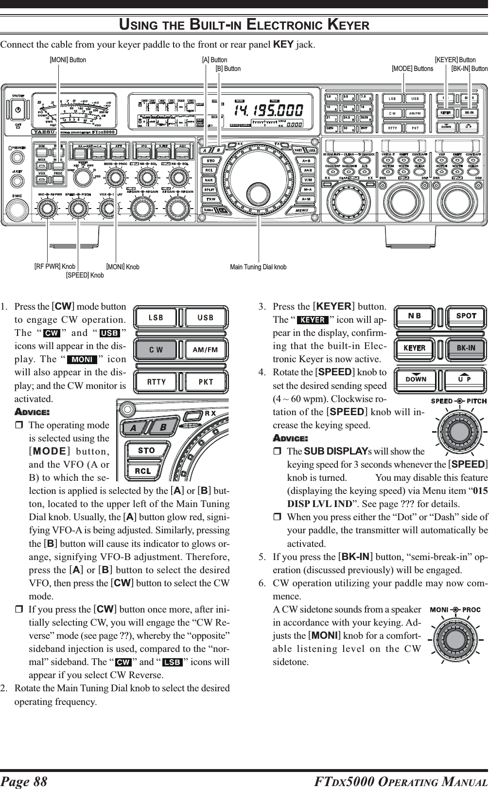 Page 88 FTDX5000 OPERATING MANUALUSING THE BUILT-IN ELECTRONIC KEYERConnect the cable from your keyer paddle to the front or rear panel KEY jack.1. Press the [CW] mode buttonto engage CW operation.The “ ” and “ ”icons will appear in the dis-play. The “ ” iconwill also appear in the dis-play; and the CW monitor isactivated.ADVICE:The operating modeis selected using the[MODE] button,and the VFO (A orB) to which the se-lection is applied is selected by the [A] or [B] but-ton, located to the upper left of the Main TuningDial knob. Usually, the [A] button glow red, signi-fying VFO-A is being adjusted. Similarly, pressingthe [B] button will cause its indicator to glows or-ange, signifying VFO-B adjustment. Therefore,press the [A] or [B] button to select the desiredVFO, then press the [CW] button to select the CWmode.If you press the [CW] button once more, after ini-tially selecting CW, you will engage the “CW Re-verse” mode (see page ??), whereby the “opposite”sideband injection is used, compared to the “nor-mal” sideband. The “ ” and “ ” icons willappear if you select CW Reverse.2. Rotate the Main Tuning Dial knob to select the desiredoperating frequency.3. Press the [KEYER] button.The “ ” icon will ap-pear in the display, confirm-ing that the built-in Elec-tronic Keyer is now active.4. Rotate the [SPEED] knob toset the desired sending speed(4 ~ 60 wpm). Clockwise ro-tation of the [SPEED] knob will in-crease the keying speed.ADVICE:The SUB DISPLAYs will show thekeying speed for 3 seconds whenever the [SPEED]knob is turned.  You may disable this feature(displaying the keying speed) via Menu item “015DISP LVL IND”. See page ??? for details.When you press either the “Dot” or “Dash” side ofyour paddle, the transmitter will automatically beactivated.5. If you press the [BK-IN] button, “semi-break-in” op-eration (discussed previously) will be engaged.6. CW operation utilizing your paddle may now com-mence.A CW sidetone sounds from a speakerin accordance with your keying. Ad-justs the [MONI] knob for a comfort-able listening level on the CWsidetone.Main Tuning Dial knob[BK-IN] Button[B] Button[MONI] Button[MODE] Buttons[MONI] Knob[A] Button[RF PWR] Knob[KEYER] Button[SPEED] Knob