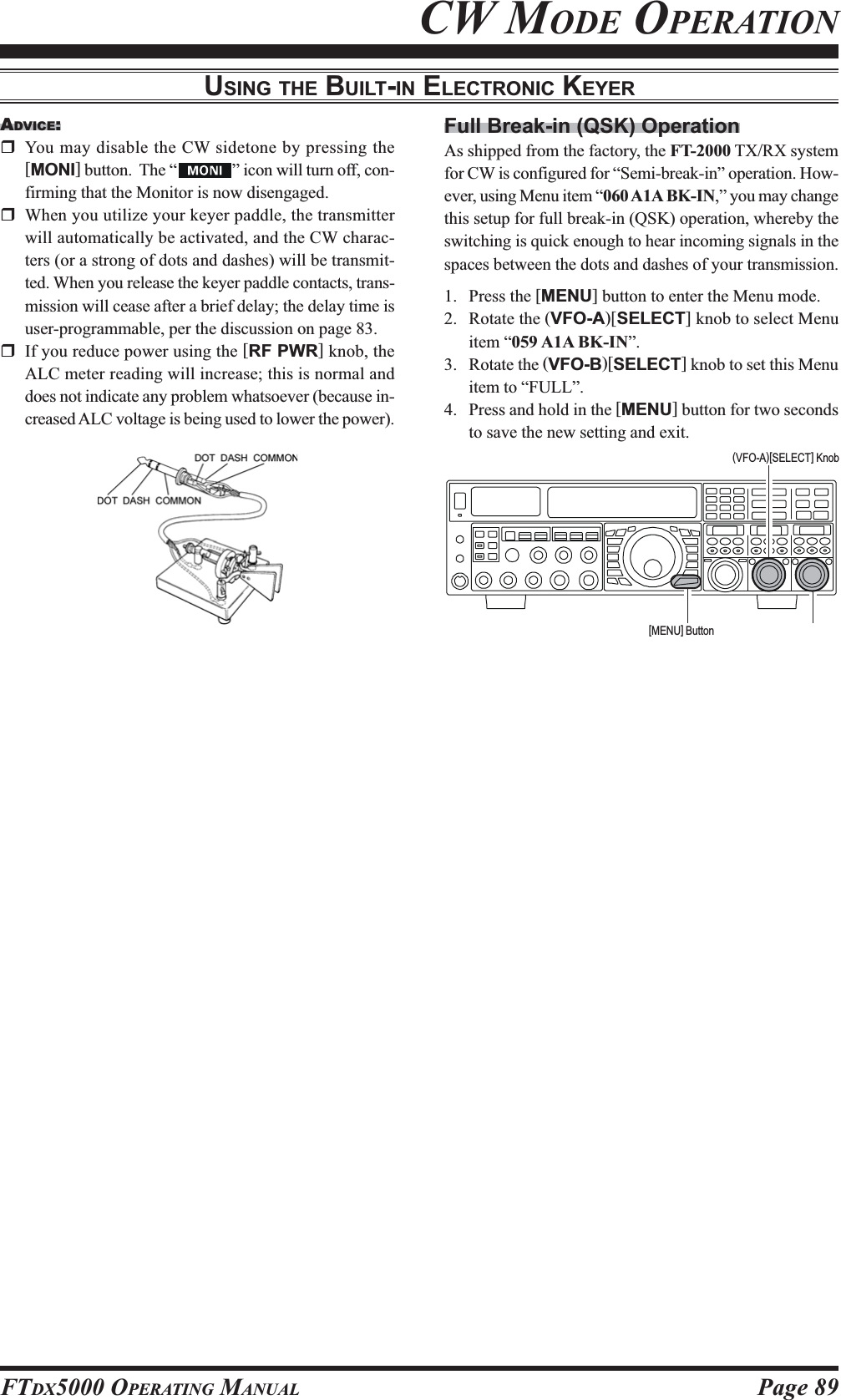 Page 89FTDX5000 OPERATING MANUALADVICE:You may disable the CW sidetone by pressing the[MONI] button.  The “ ” icon will turn off, con-firming that the Monitor is now disengaged.When you utilize your keyer paddle, the transmitterwill automatically be activated, and the CW charac-ters (or a strong of dots and dashes) will be transmit-ted. When you release the keyer paddle contacts, trans-mission will cease after a brief delay; the delay time isuser-programmable, per the discussion on page 83.If you reduce power using the [RF PWR] knob, theALC meter reading will increase; this is normal anddoes not indicate any problem whatsoever (because in-creased ALC voltage is being used to lower the power).USING THE BUILT-IN ELECTRONIC KEYERCW MODE OPERATIONFull Break-in (QSK) OperationAs shipped from the factory, the FT-2000 TX/RX systemfor CW is configured for “Semi-break-in” operation. How-ever, using Menu item “060 A1A BK-IN,” you may changethis setup for full break-in (QSK) operation, whereby theswitching is quick enough to hear incoming signals in thespaces between the dots and dashes of your transmission.1. Press the [MENU] button to enter the Menu mode.2. Rotate the (VFO-A)[SELECT] knob to select Menuitem “059 A1A BK-IN”.3. Rotate the (VFO-B)[SELECT] knob to set this Menuitem to “FULL”.4. Press and hold in the [MENU] button for two secondsto save the new setting and exit.[MENU] Button(VFO-A)[SELECT] Knob