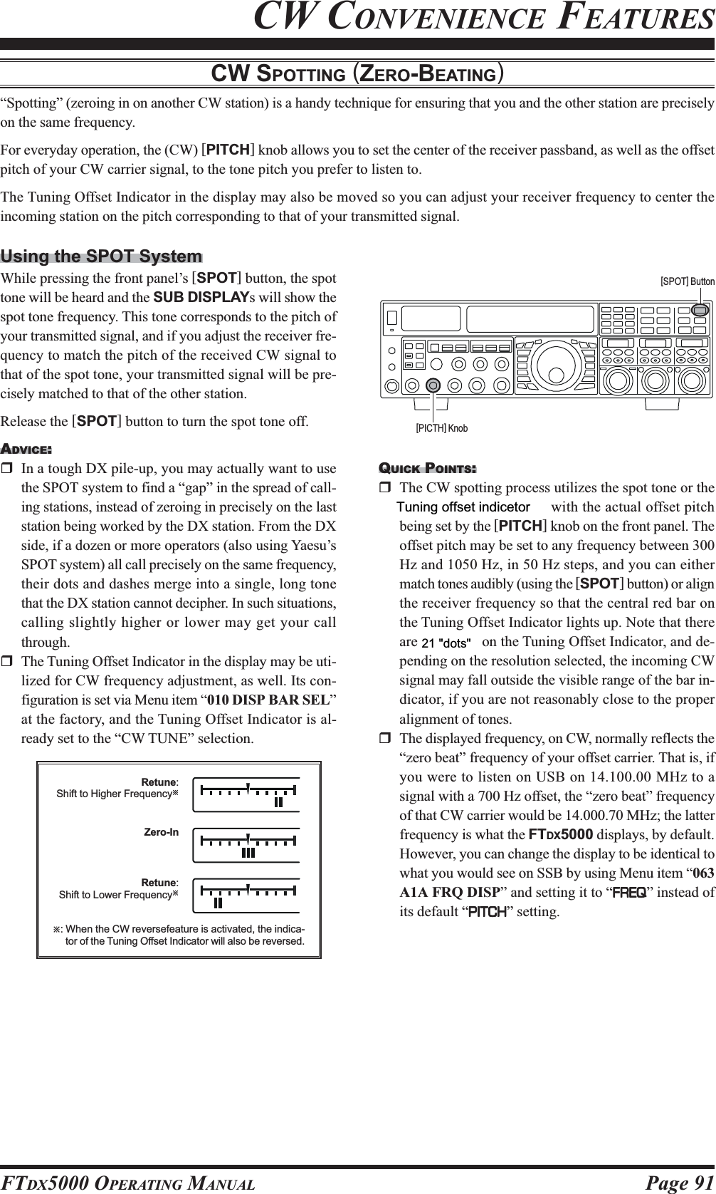 Page 91FTDX5000 OPERATING MANUALCW CONVENIENCE FEATURESCW SPOTTING (ZERO-BEATING)“Spotting” (zeroing in on another CW station) is a handy technique for ensuring that you and the other station are preciselyon the same frequency.For everyday operation, the (CW) [PITCH] knob allows you to set the center of the receiver passband, as well as the offsetpitch of your CW carrier signal, to the tone pitch you prefer to listen to.The Tuning Offset Indicator in the display may also be moved so you can adjust your receiver frequency to center theincoming station on the pitch corresponding to that of your transmitted signal.Using the SPOT SystemWhile pressing the front panel’s [SPOT] button, the spottone will be heard and the SUB DISPLAYs will show thespot tone frequency. This tone corresponds to the pitch ofyour transmitted signal, and if you adjust the receiver fre-quency to match the pitch of the received CW signal tothat of the spot tone, your transmitted signal will be pre-cisely matched to that of the other station.Release the [SPOT] button to turn the spot tone off.ADVICE:In a tough DX pile-up, you may actually want to usethe SPOT system to find a “gap” in the spread of call-ing stations, instead of zeroing in precisely on the laststation being worked by the DX station. From the DXside, if a dozen or more operators (also using Yaesu’sSPOT system) all call precisely on the same frequency,their dots and dashes merge into a single, long tonethat the DX station cannot decipher. In such situations,calling slightly higher or lower may get your callthrough.The Tuning Offset Indicator in the display may be uti-lized for CW frequency adjustment, as well. Its con-figuration is set via Menu item “010 DISP BAR SEL”at the factory, and the Tuning Offset Indicator is al-ready set to the “CW TUNE” selection.QUICK POINTS:The CW spotting process utilizes the spot tone or theTuning Offset Indicator, with the actual offset pitchbeing set by the [PITCH] knob on the front panel. Theoffset pitch may be set to any frequency between 300Hz and 1050 Hz, in 50 Hz steps, and you can eithermatch tones audibly (using the [SPOT] button) or alignthe receiver frequency so that the central red bar onthe Tuning Offset Indicator lights up. Note that thereare 21 “dots” on the Tuning Offset Indicator, and de-pending on the resolution selected, the incoming CWsignal may fall outside the visible range of the bar in-dicator, if you are not reasonably close to the properalignment of tones.The displayed frequency, on CW, normally reflects the“zero beat” frequency of your offset carrier. That is, ifyou were to listen on USB on 14.100.00 MHz to asignal with a 700 Hz offset, the “zero beat” frequencyof that CW carrier would be 14.000.70 MHz; the latterfrequency is what the FTDX5000 displays, by default.However, you can change the display to be identical towhat you would see on SSB by using Menu item “063A1A FRQ DISP” and setting it to “FREQFREQFREQFREQFREQ” instead ofits default “PITCHPITCHPITCHPITCHPITCH” setting.[SPOT] Button[PICTH] KnobRetune:Shift to Higher FrequencyÚÚ: When the CW reversefeature is activated, the indica-tor of the Tuning Offset Indicator will also be reversed.Zero-InRetune:Shift to Lower FrequencyÚ21 &quot;dots&quot;Tuning offset indicetor