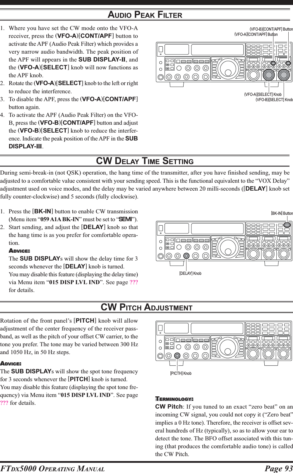 Page 93FTDX5000 OPERATING MANUALAUDIO PEAK FILTER1. Where you have set the CW mode onto the VFO-Areceiver, press the (VFO-A)[CONT/APF] button toactivate the APF (Audio Peak Filter) which provides avery narrow audio bandwidth. The peak position ofthe APF will appears in the SUB DISPLAY-II , andthe (VFO-A)[SELECT] knob will now functions asthe APF knob.2. Rotate the (VFO-A)[SELECT] knob to the left or rightto reduce the interference.3. To disable the APF, press the (VFO-A)[CONT/APF]button again.4. To activate the APF (Audio Peak Filter) on the VFO-B, press the (VFO-B)[CONT/APF] button and adjustthe (VFO-B)[SELECT] knob to reduce the interfer-ence. Indicate the peak position of the APF in the SUBDISPLAY-III.(VFO-B)[SELECT] Knob(VFO-A)[CONT/APF] Button(VFO-B)[CONT/APF] Button(VFO-A)[SELECT] KnobCW DELAY TIME SETTINGDuring semi-break-in (not QSK) operation, the hang time of the transmitter, after you have finished sending, may beadjusted to a comfortable value consistent with your sending speed. This is the functional equivalent to the “VOX Delay”adjustment used on voice modes, and the delay may be varied anywhere between 20 milli-seconds ([DELAY] knob setfully counter-clockwise) and 5 seconds (fully clockwise).1. Press the [BK-IN] button to enable CW transmission(Menu item “059 A1A BK-IN” must be set to “SEMISEMISEMISEMISEMI”).2. Start sending, and adjust the [DELAY] knob so thatthe hang time is as you prefer for comfortable opera-tion.ADVICE:The SUB DISPLAYs will show the delay time for 3seconds whenever the [DELAY] knob is turned.You may disable this feature (displaying the delay time)via Menu item “015 DISP LVL IND”. See page ???for details.[BK-IN] Button[DELAY] KnobCW PITCH ADJUSTMENTRotation of the front panel’s [PITCH] knob will allowadjustment of the center frequency of the receiver pass-band, as well as the pitch of your offset CW carrier, to thetone you prefer. The tone may be varied between 300 Hzand 1050 Hz, in 50 Hz steps.ADVICE:The SUB DISPLAYs will show the spot tone frequencyfor 3 seconds whenever the [PITCH] knob is turned.You may disable this feature (displaying the spot tone fre-quency) via Menu item “015 DISP LVL IND”. See page??? for details. TERMINOLOGY:CW Pitch: If you tuned to an exact “zero beat” on anincoming CW signal, you could not copy it (“Zero beat”implies a 0 Hz tone). Therefore, the receiver is offset sev-eral hundreds of Hz (typically), so as to allow your ear todetect the tone. The BFO offset associated with this tun-ing (that produces the comfortable audio tone) is calledthe CW Pitch.[PICTH] Knob