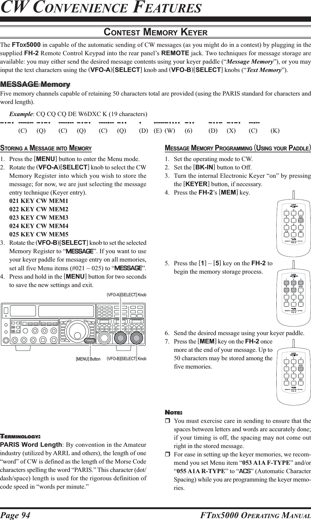 Page 94 FTDX5000 OPERATING MANUALMESSAGE MEMORY PROGRAMMING (USING YOUR PADDLE)1. Set the operating mode to CW.2. Set the [BK-IN] button to Off.3. Turn the internal Electronic Keyer “on” by pressingthe [KEYER] button, if necessary.4. Press the FH-2’s [MEM] key.5. Press the [1] ~ [5] key on the FH-2 tobegin the memory storage process.6. Send the desired message using your keyer paddle.7. Press the [MEM] key on the FH-2 oncemore at the end of your message. Up to50 characters may be stored among thefive memories.CONTEST MEMORY KEYERThe FTDX5000 in capable of the automatic sending of CW messages (as you might do in a contest) by plugging in thesupplied FH-2 Remote Control Keypad into the rear panel’s REMOTE jack. Two techniques for message storage areavailable: you may either send the desired message contents using your keyer paddle (“Message Memory”), or you mayinput the text characters using the (VFO-A)[SELECT] knob and (VFO-B)[SELECT] knobs (“Text Memory”).MESSAGE MemoryFive memory channels capable of retaining 50 characters total are provided (using the PARIS standard for characters andword length).Example: CQ CQ CQ DE W6DXC K (19 characters)-- •-- •----•-- --•-- •----•-- --•-- •----•-- --•• • •------•••• -- •• -- ••-- -- •-- •--•--(C)(Q)(C)(Q)(C)(Q)(D)(E)(W)(6)(D)(X)(C)(K)CW CONVENIENCE FEATURESSTORING A MESSAGE INTO MEMORY1. Press the [MENU] button to enter the Menu mode.2. Rotate the (VFO-A)[SELECT] knob to select the CWMemory Register into which you wish to store themessage; for now, we are just selecting the messageentry technique (Keyer entry).021 KEY CW MEM1022 KEY CW MEM2023 KEY CW MEM3024 KEY CW MEM4025 KEY CW MEM53. Rotate the (VFO-B)[SELECT] knob to set the selectedMemory Register to “MESSAGEMESSAGEMESSAGEMESSAGEMESSAGE”. If you want to useyour keyer paddle for message entry on all memories,set all five Menu items (#021 ~ 025) to “MESSAGEMESSAGEMESSAGEMESSAGEMESSAGE”.4. Press and hold in the [MENU] button for two secondsto save the new settings and exit.TERMINOLOGY:PARIS Word Length: By convention in the Amateurindustry (utilized by ARRL and others), the length of one“word” of CW is defined as the length of the Morse Codecharacters spelling the word “PARIS.” This character (dot/dash/space) length is used for the rigorous definition ofcode speed in “words per minute.”(VFO-B)[SELECT] Knob[MENU] Button(VFO-A)[SELECT] KnobLOCKOFFONLOCKOFFONLOCKOFFONNOTE:You must exercise care in sending to ensure that thespaces between letters and words are accurately done;if your timing is off, the spacing may not come outright in the stored message.For ease in setting up the keyer memories, we recom-mend you set Menu item “053 A1A F-TYPE” and/or“055 A1A R-TYPE” to “ACSACSACSACSACS” (Automatic CharacterSpacing) while you are programming the keyer memo-ries.