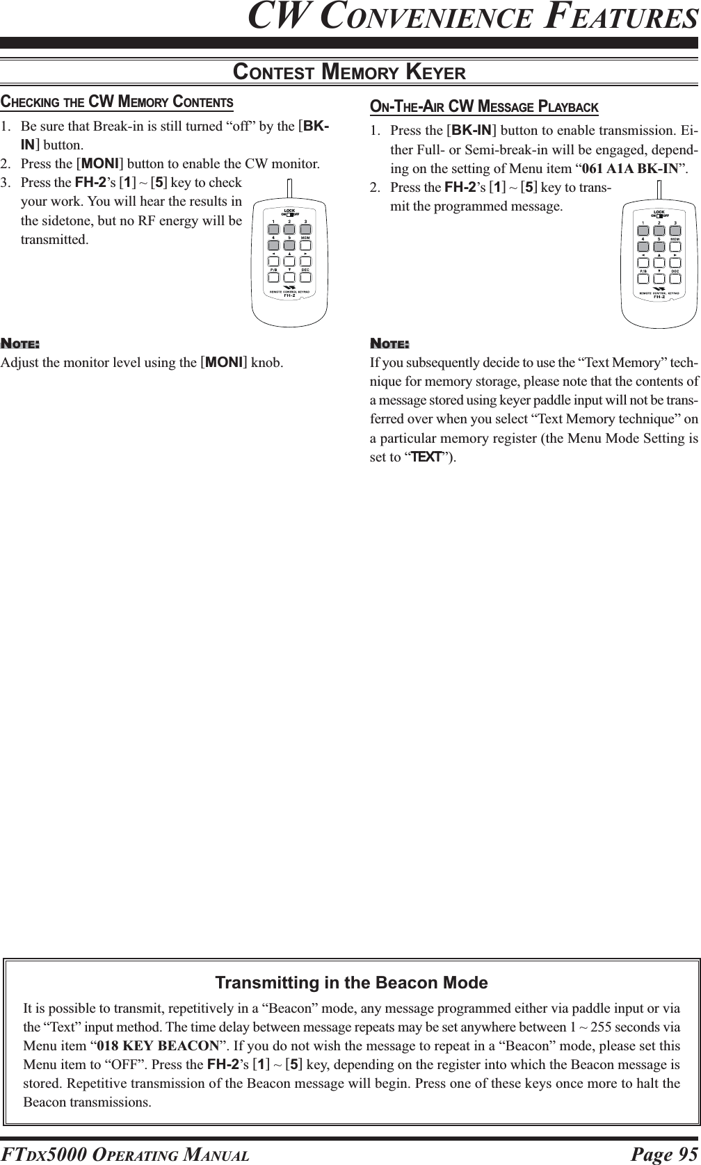 Page 95FTDX5000 OPERATING MANUALCW CONVENIENCE FEATURESCONTEST MEMORY KEYERCHECKING THE CW MEMORY CONTENTS1. Be sure that Break-in is still turned “off” by the [BK-IN] button.2. Press the [MONI] button to enable the CW monitor.3. Press the FH-2’s [1] ~ [5] key to checkyour work. You will hear the results inthe sidetone, but no RF energy will betransmitted.Transmitting in the Beacon ModeIt is possible to transmit, repetitively in a “Beacon” mode, any message programmed either via paddle input or viathe “Text” input method. The time delay between message repeats may be set anywhere between 1 ~ 255 seconds viaMenu item “018 KEY BEACON”. If you do not wish the message to repeat in a “Beacon” mode, please set thisMenu item to “OFF”. Press the FH-2’s [1] ~ [5] key, depending on the register into which the Beacon message isstored. Repetitive transmission of the Beacon message will begin. Press one of these keys once more to halt theBeacon transmissions.NOTE:Adjust the monitor level using the [MONI] knob.ON-THE-AIR CW MESSAGE PLAYBACK1. Press the [BK-IN] button to enable transmission. Ei-ther Full- or Semi-break-in will be engaged, depend-ing on the setting of Menu item “061 A1A BK-IN”.2. Press the FH-2’s [1] ~ [5] key to trans-mit the programmed message.LOCKOFFONNOTE:If you subsequently decide to use the “Text Memory” tech-nique for memory storage, please note that the contents ofa message stored using keyer paddle input will not be trans-ferred over when you select “Text Memory technique” ona particular memory register (the Menu Mode Setting isset to “TEXTTEXTTEXTTEXTTEXT”).LOCKOFFON