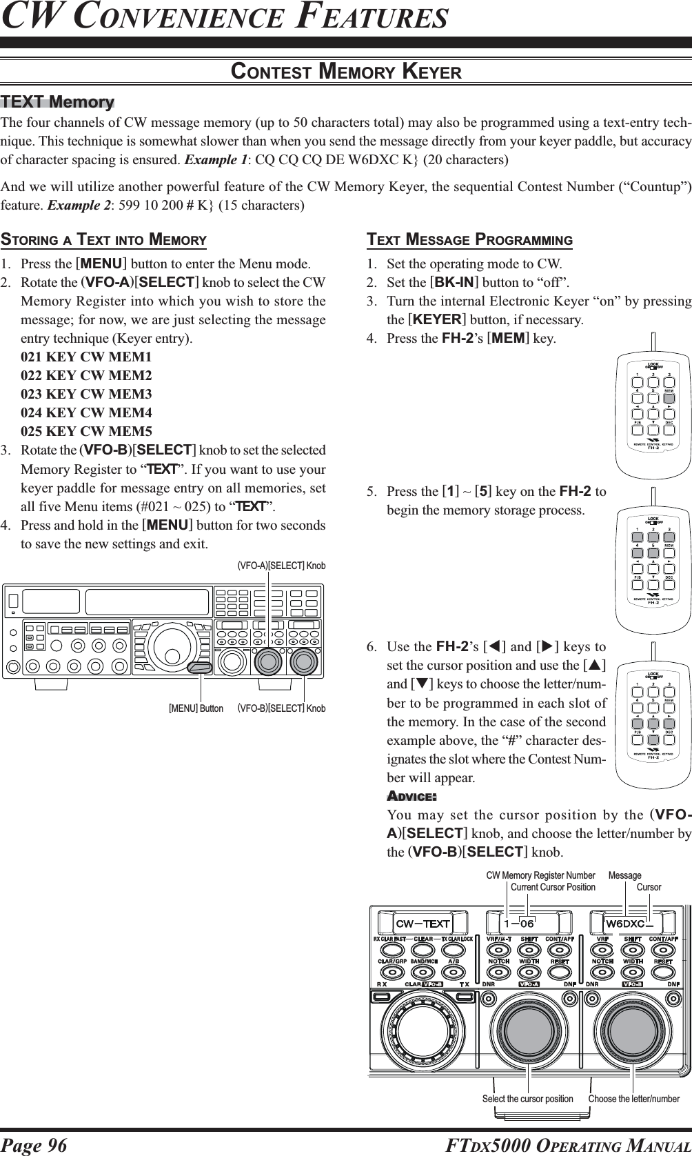 Page 96 FTDX5000 OPERATING MANUALTEXT MemoryThe four channels of CW message memory (up to 50 characters total) may also be programmed using a text-entry tech-nique. This technique is somewhat slower than when you send the message directly from your keyer paddle, but accuracyof character spacing is ensured. Example 1: CQ CQ CQ DE W6DXC K} (20 characters)And we will utilize another powerful feature of the CW Memory Keyer, the sequential Contest Number (“Countup”)feature. Example 2: 599 10 200 # K} (15 characters)CONTEST MEMORY KEYERSTORING A TEXT INTO MEMORY1. Press the [MENU] button to enter the Menu mode.2. Rotate the (VFO-A)[SELECT] knob to select the CWMemory Register into which you wish to store themessage; for now, we are just selecting the messageentry technique (Keyer entry).021 KEY CW MEM1022 KEY CW MEM2023 KEY CW MEM3024 KEY CW MEM4025 KEY CW MEM53. Rotate the (VFO-B)[SELECT] knob to set the selectedMemory Register to “TEXTTEXTTEXTTEXTTEXT”. If you want to use yourkeyer paddle for message entry on all memories, setall five Menu items (#021 ~ 025) to “TEXTTEXTTEXTTEXTTEXT”.4. Press and hold in the [MENU] button for two secondsto save the new settings and exit.CW CONVENIENCE FEATURESTEXT MESSAGE PROGRAMMING1. Set the operating mode to CW.2. Set the [BK-IN] button to “off”.3. Turn the internal Electronic Keyer “on” by pressingthe [KEYER] button, if necessary.4. Press the FH-2’s [MEM] key.5. Press the [1] ~ [5] key on the FH-2 tobegin the memory storage process.6. Use the FH-2’s [W] and [X] keys toset the cursor position and use the [S]and [T] keys to choose the letter/num-ber to be programmed in each slot ofthe memory. In the case of the secondexample above, the “#” character des-ignates the slot where the Contest Num-ber will appear.ADVICE:You may set the cursor position by the (VFO-A)[SELECT] knob, and choose the letter/number bythe (VFO-B)[SELECT] knob.LOCKOFFONLOCKOFFONLOCKOFFONCursorCurrent Cursor PositionCW Memory Register Number MessageSelect the cursor position Choose the letter/number(VFO-B)[SELECT] Knob[MENU] Button(VFO-A)[SELECT] Knob