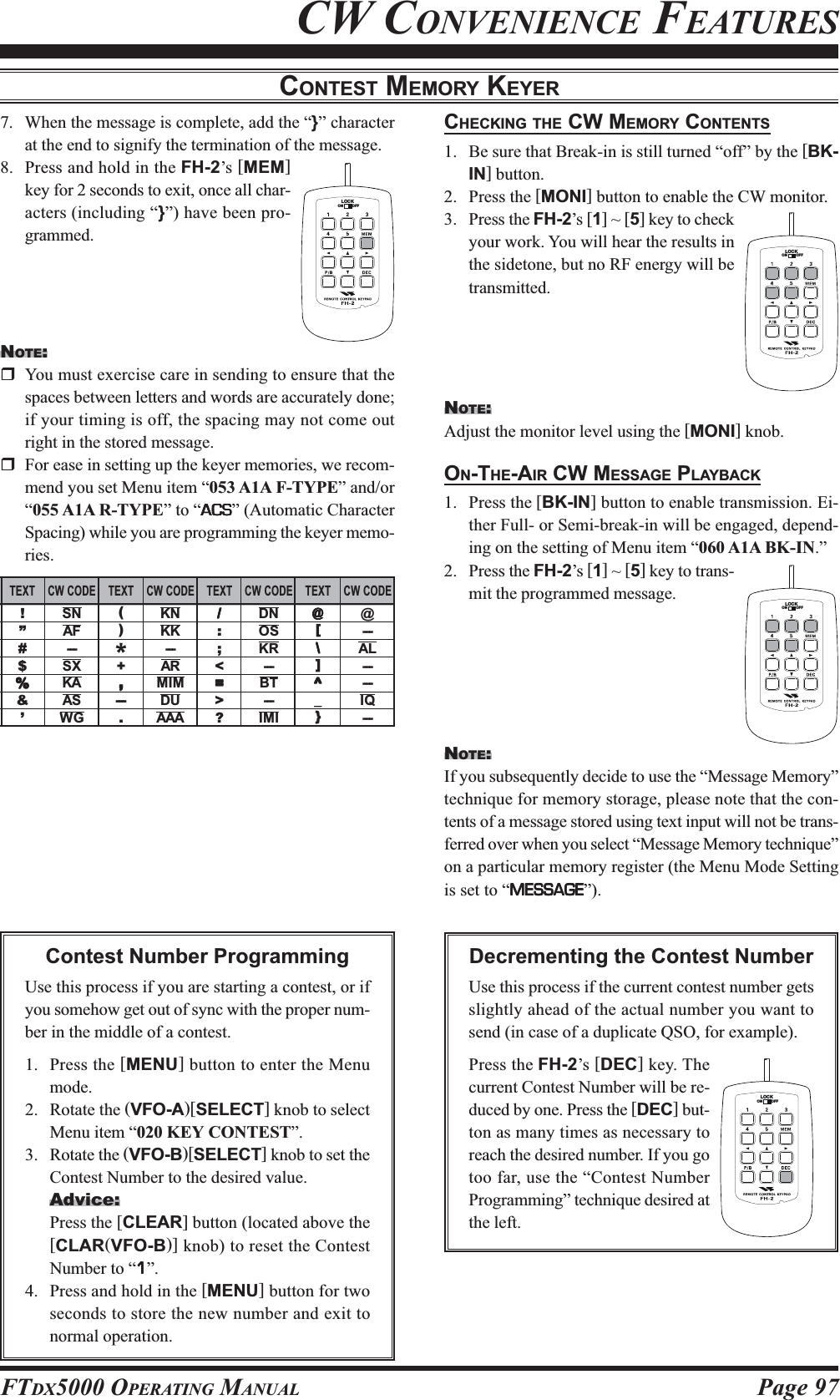 Page 97FTDX5000 OPERATING MANUALCONTEST MEMORY KEYER7. When the message is complete, add the “}” characterat the end to signify the termination of the message.8. Press and hold in the FH-2’s [MEM]key for 2 seconds to exit, once all char-acters (including “}”) have been pro-grammed.NOTE:You must exercise care in sending to ensure that thespaces between letters and words are accurately done;if your timing is off, the spacing may not come outright in the stored message.For ease in setting up the keyer memories, we recom-mend you set Menu item “053 A1A F-TYPE” and/or“055 A1A R-TYPE” to “ACSACSACSACSACS” (Automatic CharacterSpacing) while you are programming the keyer memo-ries.CHECKING THE CW MEMORY CONTENTS1. Be sure that Break-in is still turned “off” by the [BK-IN] button.2. Press the [MONI] button to enable the CW monitor.3. Press the FH-2’s [1] ~ [5] key to checkyour work. You will hear the results inthe sidetone, but no RF energy will betransmitted.NOTE:Adjust the monitor level using the [MONI] knob.ON-THE-AIR CW MESSAGE PLAYBACK1. Press the [BK-IN] button to enable transmission. Ei-ther Full- or Semi-break-in will be engaged, depend-ing on the setting of Menu item “060 A1A BK-IN.”2. Press the FH-2’s [1] ~ [5] key to trans-mit the programmed message.NOTE:If you subsequently decide to use the “Message Memory”technique for memory storage, please note that the con-tents of a message stored using text input will not be trans-ferred over when you select “Message Memory technique”on a particular memory register (the Menu Mode Settingis set to “MESSAGEMESSAGEMESSAGEMESSAGEMESSAGE”).Contest Number ProgrammingUse this process if you are starting a contest, or ifyou somehow get out of sync with the proper num-ber in the middle of a contest.1. Press the [MENU] button to enter the Menumode.2. Rotate the (VFO-A)[SELECT] knob to selectMenu item “020 KEY CONTEST”.3. Rotate the (VFO-B)[SELECT] knob to set theContest Number to the desired value.Advice:Press the [CLEAR] button (located above the[CLAR(VFO-B)] knob) to reset the ContestNumber to “11111”.4. Press and hold in the [MENU] button for twoseconds to store the new number and exit tonormal operation.CW CONVENIENCE FEATURESLOCKOFFONLOCKOFFONLOCKOFFONLOCKOFFONDecrementing the Contest NumberUse this process if the current contest number getsslightly ahead of the actual number you want tosend (in case of a duplicate QSO, for example).Press the FH-2’s [DEC] key. Thecurrent Contest Number will be re-duced by one. Press the [DEC] but-ton as many times as necessary toreach the desired number. If you gotoo far, use the “Contest NumberProgramming” technique desired atthe left.TEXT!“””#$%%%%%&amp;‘’’CW CODESNAF---SXKAASWGTEXT(“)”*+,,,,,---.CW CODEKNKK---ARMIMDUAAATEXT/////“:”;&lt;=====&gt;?CW CODEDNOSKR---BT---IMITEXT@@@@@“[”\\\\\]^^^^^_____‘}’CW CODE@---AL------IQ---