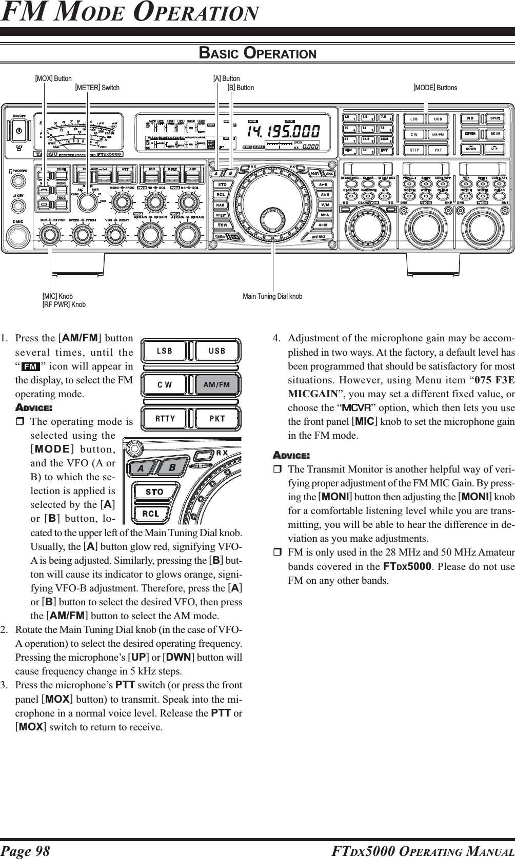 Page 98 FTDX5000 OPERATING MANUALFM MODE OPERATIONBASIC OPERATION1. Press the [AM/FM] buttonseveral times, until the“” icon will appear inthe display, to select the FMoperating mode.ADVICE:The operating mode isselected using the[MODE] button,and the VFO (A orB) to which the se-lection is applied isselected by the [A]or [B] button, lo-cated to the upper left of the Main Tuning Dial knob.Usually, the [A] button glow red, signifying VFO-A is being adjusted. Similarly, pressing the [B] but-ton will cause its indicator to glows orange, signi-fying VFO-B adjustment. Therefore, press the [A]or [B] button to select the desired VFO, then pressthe [AM/FM] button to select the AM mode.2. Rotate the Main Tuning Dial knob (in the case of VFO-A operation) to select the desired operating frequency.Pressing the microphone’s [UP] or [DWN] button willcause frequency change in 5 kHz steps.3. Press the microphone’s PTT switch (or press the frontpanel [MOX] button) to transmit. Speak into the mi-crophone in a normal voice level. Release the PTT or[MOX] switch to return to receive.Main Tuning Dial knob[METER] Switch [B] Button[MOX] Button[MODE] Buttons[MIC] Knob[RF PWR] Knob[A] Button4. Adjustment of the microphone gain may be accom-plished in two ways. At the factory, a default level hasbeen programmed that should be satisfactory for mostsituations. However, using Menu item “075 F3EMICGAIN”, you may set a different fixed value, orchoose the “MCVRMCVRMCVRMCVRMCVR” option, which then lets you usethe front panel [MIC] knob to set the microphone gainin the FM mode.ADVICE:The Transmit Monitor is another helpful way of veri-fying proper adjustment of the FM MIC Gain. By press-ing the [MONI] button then adjusting the [MONI] knobfor a comfortable listening level while you are trans-mitting, you will be able to hear the difference in de-viation as you make adjustments.FM is only used in the 28 MHz and 50 MHz Amateurbands covered in the FTDX5000. Please do not useFM on any other bands.