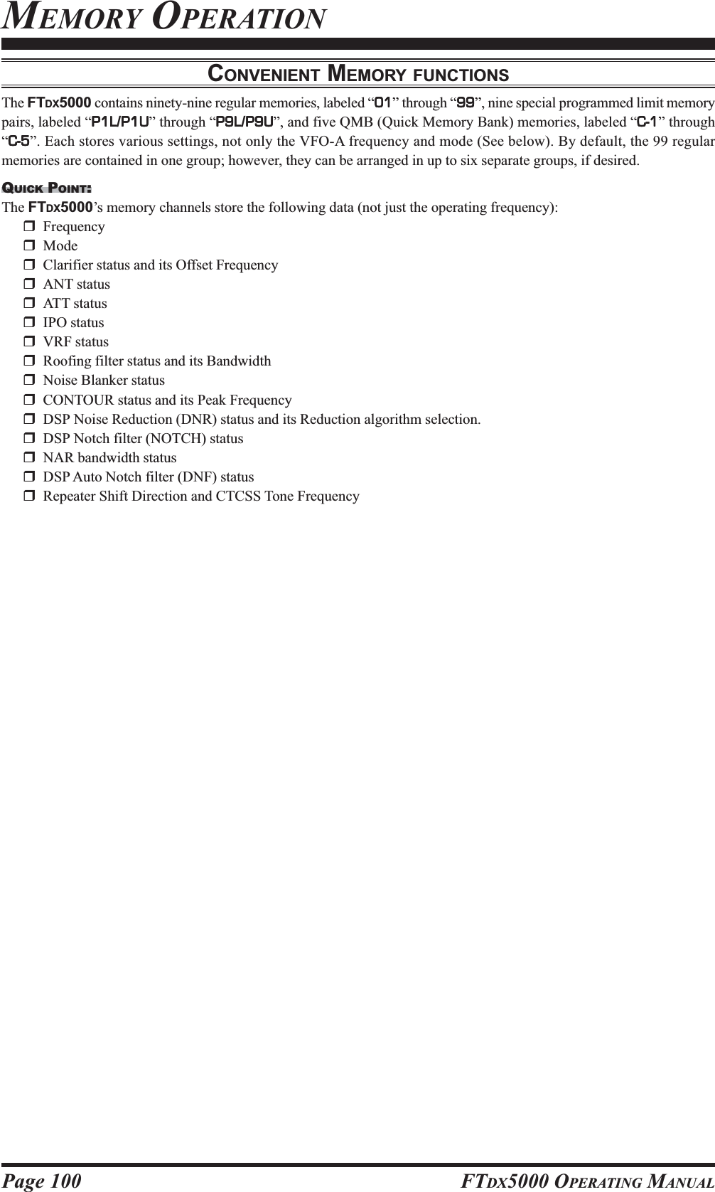 Page 100 FTDX5000 OPERATING MANUALCONVENIENT MEMORY FUNCTIONSThe FTDX5000 contains ninety-nine regular memories, labeled “0101010101” through “9999999999”, nine special programmed limit memorypairs, labeled “P1LP1LP1LP1LP1L/P1UP1UP1UP1UP1U” through “P9LP9LP9LP9LP9L/P9UP9UP9UP9UP9U”, and five QMB (Quick Memory Bank) memories, labeled “C-1C-1C-1C-1C-1” through“C-5C-5C-5C-5C-5”. Each stores various settings, not only the VFO-A frequency and mode (See below). By default, the 99 regularmemories are contained in one group; however, they can be arranged in up to six separate groups, if desired.QUICK POINT:The FTDX5000’s memory channels store the following data (not just the operating frequency):FrequencyModeClarifier status and its Offset FrequencyANT statusATT statusIPO statusVRF statusRoofing filter status and its BandwidthNoise Blanker statusCONTOUR status and its Peak FrequencyDSP Noise Reduction (DNR) status and its Reduction algorithm selection.DSP Notch filter (NOTCH) statusNAR bandwidth statusDSP Auto Notch filter (DNF) statusRepeater Shift Direction and CTCSS Tone FrequencyMEMORY OPERATION