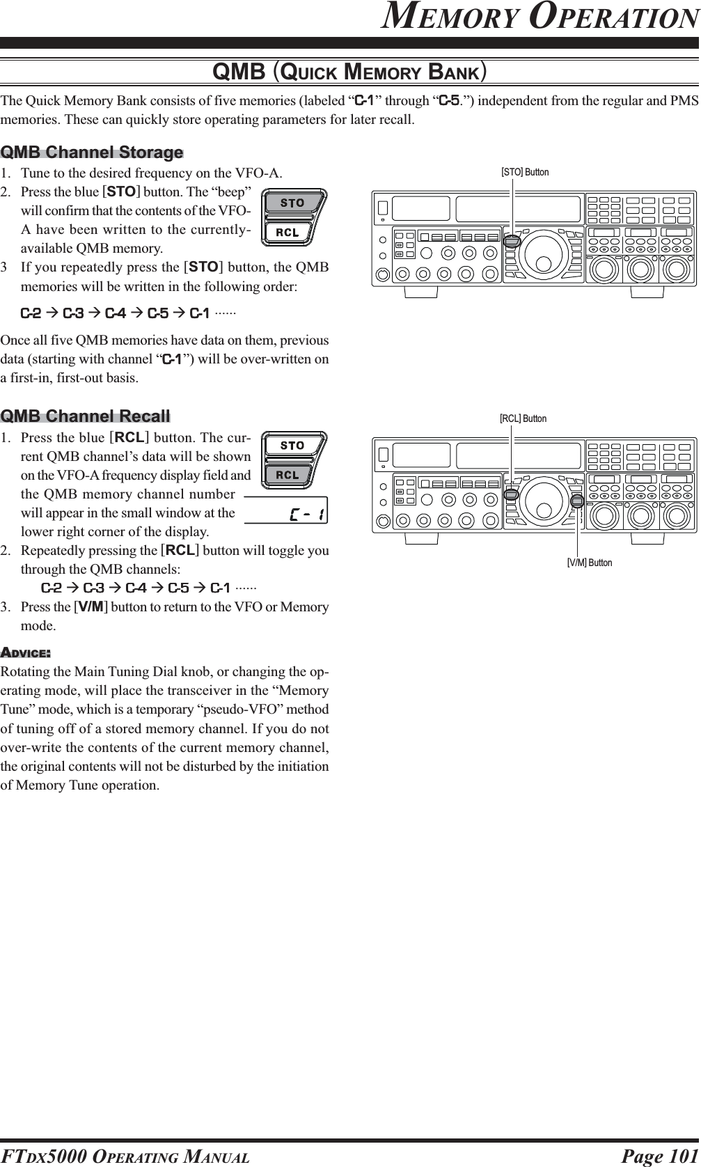 Page 101FTDX5000 OPERATING MANUALMEMORY OPERATIONQMB (QUICK MEMORY BANK)The Quick Memory Bank consists of five memories (labeled “C-1C-1C-1C-1C-1” through “C-5C-5C-5C-5C-5.”) independent from the regular and PMSmemories. These can quickly store operating parameters for later recall.QMB Channel Storage1. Tune to the desired frequency on the VFO-A.2. Press the blue [STO] button. The “beep”will confirm that the contents of the VFO-A have been written to the currently-available QMB memory.3 If you repeatedly press the [STO] button, the QMBmemories will be written in the following order:C-2C-2C-2C-2C-2 Æ C-3C-3C-3C-3C-3 Æ C-4C-4C-4C-4C-4 Æ C-5C-5C-5C-5C-5 Æ C-1C-1C-1C-1C-1 ......Once all five QMB memories have data on them, previousdata (starting with channel “C-1C-1C-1C-1C-1”) will be over-written ona first-in, first-out basis.QMB Channel Recall1. Press the blue [RCL] button. The cur-rent QMB channel’s data will be shownon the VFO-A frequency display field andthe QMB memory channel numberwill appear in the small window at thelower right corner of the display.2. Repeatedly pressing the [RCL] button will toggle youthrough the QMB channels:C-2C-2C-2C-2C-2 Æ C-3C-3C-3C-3C-3 Æ C-4C-4C-4C-4C-4 Æ C-5C-5C-5C-5C-5 Æ C-1C-1C-1C-1C-1 ......3. Press the [V/M] button to return to the VFO or Memorymode.ADVICE:Rotating the Main Tuning Dial knob, or changing the op-erating mode, will place the transceiver in the “MemoryTune” mode, which is a temporary “pseudo-VFO” methodof tuning off of a stored memory channel. If you do notover-write the contents of the current memory channel,the original contents will not be disturbed by the initiationof Memory Tune operation.[STO] Button[RCL] Button[V/M] Button