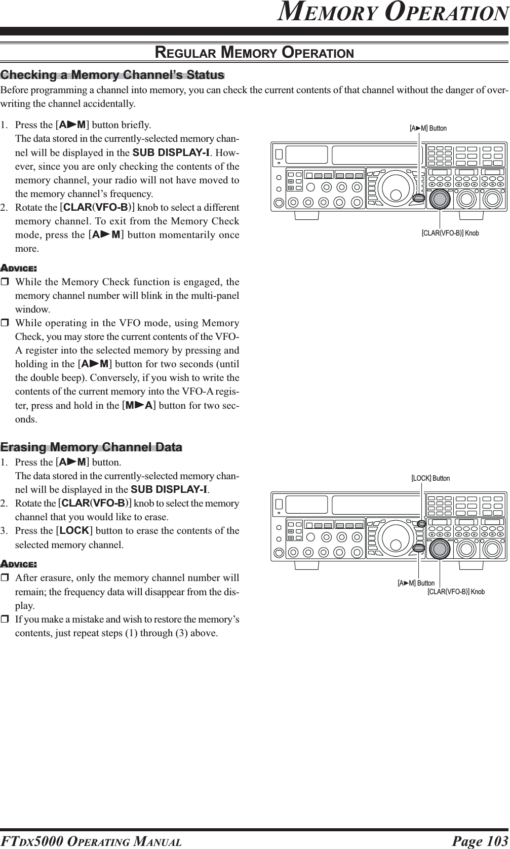 Page 103FTDX5000 OPERATING MANUALChecking a Memory Channel’s StatusBefore programming a channel into memory, you can check the current contents of that channel without the danger of over-writing the channel accidentally.MEMORY OPERATIONREGULAR MEMORY OPERATION1. Press the [AXXXXXM] button briefly.The data stored in the currently-selected memory chan-nel will be displayed in the SUB DISPLAY-I. How-ever, since you are only checking the contents of thememory channel, your radio will not have moved tothe memory channel’s frequency.2. Rotate the [CLAR(VFO-B)] knob to select a differentmemory channel. To exit from the Memory Checkmode, press the [AXXXXXM] button momentarily oncemore.ADVICE:While the Memory Check function is engaged, thememory channel number will blink in the multi-panelwindow.While operating in the VFO mode, using MemoryCheck, you may store the current contents of the VFO-A register into the selected memory by pressing andholding in the [AXXXXXM] button for two seconds (untilthe double beep). Conversely, if you wish to write thecontents of the current memory into the VFO-A regis-ter, press and hold in the [MXXXXXA] button for two sec-onds.Erasing Memory Channel Data1. Press the [AXXXXXM] button.The data stored in the currently-selected memory chan-nel will be displayed in the SUB DISPLAY-I.2. Rotate the [CLAR(VFO-B)] knob to select the memorychannel that you would like to erase.3. Press the [LOCK] button to erase the contents of theselected memory channel.ADVICE:After erasure, only the memory channel number willremain; the frequency data will disappear from the dis-play.If you make a mistake and wish to restore the memory’scontents, just repeat steps (1) through (3) above.[CLAR(VFO-B)] Knob[AXM] Button[CLAR(VFO-B)] Knob[AXM] Button[LOCK] Button