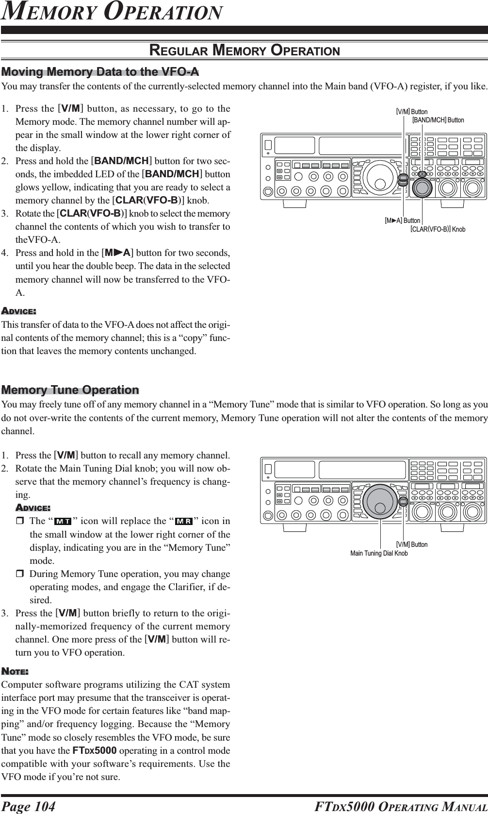 Page 104 FTDX5000 OPERATING MANUALMEMORY OPERATIONREGULAR MEMORY OPERATIONMoving Memory Data to the VFO-AYou may transfer the contents of the currently-selected memory channel into the Main band (VFO-A) register, if you like.1. Press the [V/M] button, as necessary, to go to theMemory mode. The memory channel number will ap-pear in the small window at the lower right corner ofthe display.2. Press and hold the [BAND/MCH] button for two sec-onds, the imbedded LED of the [BAND/MCH] buttonglows yellow, indicating that you are ready to select amemory channel by the [CLAR(VFO-B)] knob.3. Rotate the [CLAR(VFO-B)] knob to select the memorychannel the contents of which you wish to transfer totheVFO-A.4. Press and hold in the [MXXXXXA] button for two seconds,until you hear the double beep. The data in the selectedmemory channel will now be transferred to the VFO-A.ADVICE:This transfer of data to the VFO-A does not affect the origi-nal contents of the memory channel; this is a “copy” func-tion that leaves the memory contents unchanged.1. Press the [V/M] button to recall any memory channel.2. Rotate the Main Tuning Dial knob; you will now ob-serve that the memory channel’s frequency is chang-ing.ADVICE:The “ ” icon will replace the “ ” icon inthe small window at the lower right corner of thedisplay, indicating you are in the “Memory Tune”mode.During Memory Tune operation, you may changeoperating modes, and engage the Clarifier, if de-sired.3. Press the [V/M] button briefly to return to the origi-nally-memorized frequency of the current memorychannel. One more press of the [V/M] button will re-turn you to VFO operation.NOTE:Computer software programs utilizing the CAT systeminterface port may presume that the transceiver is operat-ing in the VFO mode for certain features like “band map-ping” and/or frequency logging. Because the “MemoryTune” mode so closely resembles the VFO mode, be surethat you have the FTDX5000 operating in a control modecompatible with your software’s requirements. Use theVFO mode if you’re not sure.Memory Tune OperationYou may freely tune off of any memory channel in a “Memory Tune” mode that is similar to VFO operation. So long as youdo not over-write the contents of the current memory, Memory Tune operation will not alter the contents of the memorychannel.[CLAR(VFO-B)] Knob[MXA] Button[BAND/MCH] Button[V/M] Button[V/M] ButtonMain Tuning Dial Knob