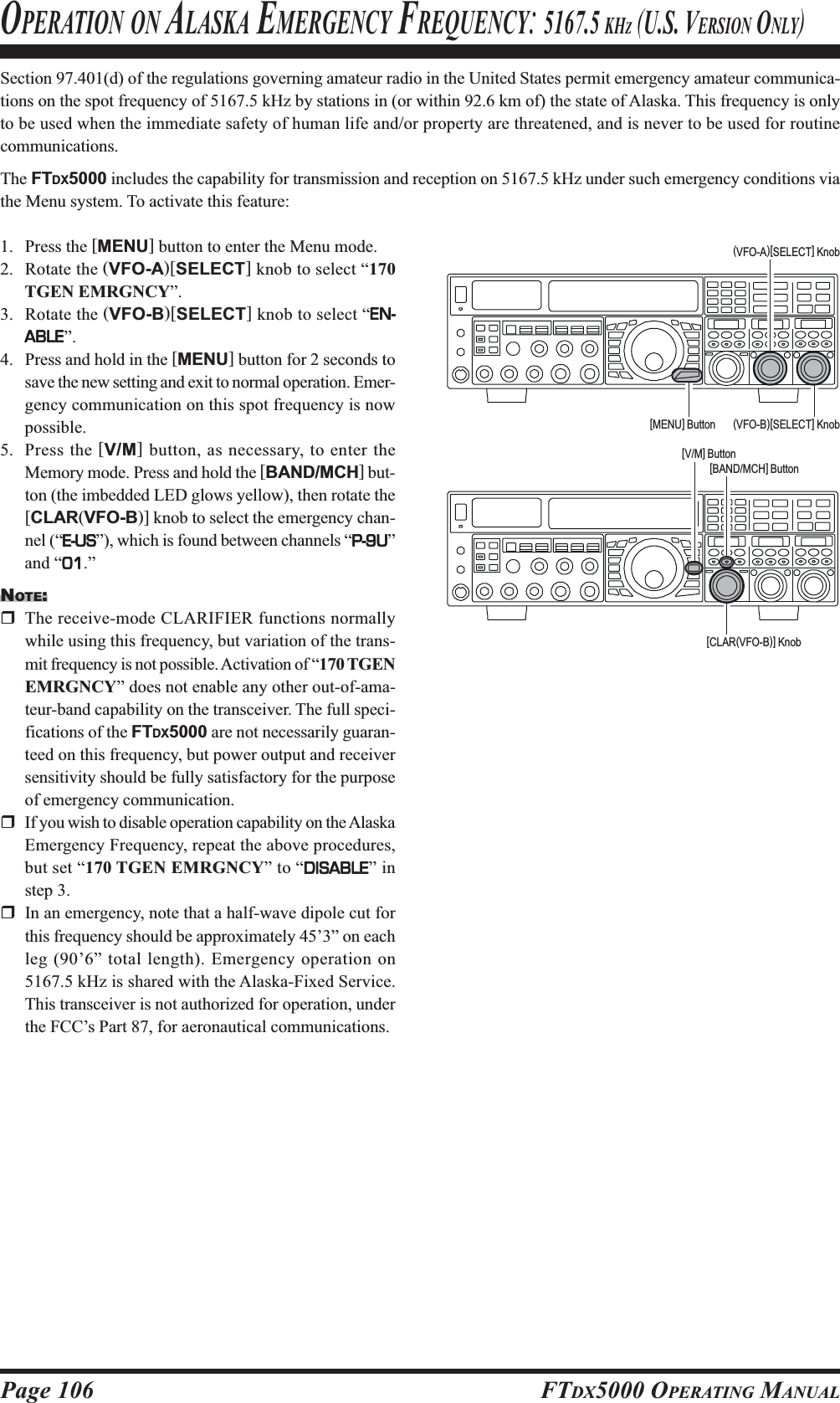 Page 106 FTDX5000 OPERATING MANUALSection 97.401(d) of the regulations governing amateur radio in the United States permit emergency amateur communica-tions on the spot frequency of 5167.5 kHz by stations in (or within 92.6 km of) the state of Alaska. This frequency is onlyto be used when the immediate safety of human life and/or property are threatened, and is never to be used for routinecommunications.The FTDX5000 includes the capability for transmission and reception on 5167.5 kHz under such emergency conditions viathe Menu system. To activate this feature:1. Press the [MENU] button to enter the Menu mode.2. Rotate the (VFO-A)[SELECT] knob to select “170TGEN EMRGNCY”.3. Rotate the (VFO-B)[SELECT] knob to select “EN-EN-EN-EN-EN-ABLEABLEABLEABLEABLE”.4. Press and hold in the [MENU] button for 2 seconds tosave the new setting and exit to normal operation. Emer-gency communication on this spot frequency is nowpossible.5. Press the [V/M] button, as necessary, to enter theMemory mode. Press and hold the [BAND/MCH] but-ton (the imbedded LED glows yellow), then rotate the[CLAR(VFO-B)] knob to select the emergency chan-nel (“E-USE-USE-USE-USE-US”), which is found between channels “P-9UP-9UP-9UP-9UP-9U”and “0101010101.”NOTE:The receive-mode CLARIFIER functions normallywhile using this frequency, but variation of the trans-mit frequency is not possible. Activation of “170 TGENEMRGNCY” does not enable any other out-of-ama-teur-band capability on the transceiver. The full speci-fications of the FTDX5000 are not necessarily guaran-teed on this frequency, but power output and receiversensitivity should be fully satisfactory for the purposeof emergency communication.If you wish to disable operation capability on the AlaskaEmergency Frequency, repeat the above procedures,but set “170 TGEN EMRGNCY” to “DISABLEDISABLEDISABLEDISABLEDISABLE” instep 3.In an emergency, note that a half-wave dipole cut forthis frequency should be approximately 45’3” on eachleg (90’6” total length). Emergency operation on5167.5 kHz is shared with the Alaska-Fixed Service.This transceiver is not authorized for operation, underthe FCC’s Part 87, for aeronautical communications.OPERATION ON ALASKA EMERGENCY FREQUENCY: 5167.5 KHZ (U.S. VERSION ONLY)(VFO-B)[SELECT] Knob[MENU] Button(VFO-A)[SELECT] Knob[CLAR(VFO-B)] Knob[BAND/MCH] Button[V/M] Button