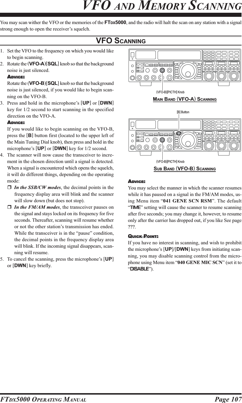 Page 107FTDX5000 OPERATING MANUALYou may scan wither the VFO or the memories of the FTDX5000, and the radio will halt the scan on any station with a signalstrong enough to open the receiver’s squelch.VFO SCANNINGVFO AND MEMORY SCANNING1. Set the VFO to the frequency on which you would liketo begin scanning.2. Rotate the (VFO-A)[SQL] knob so that the backgroundnoise is just silenced.ADVICE:Rotate the (VFO-B)[SQL] knob so that the backgroundnoise is just silenced, if you would like to begin scan-ning on the VFO-B.3. Press and hold in the microphone’s [UP] or [DWN]key for 1/2 second to start scanning in the specifieddirection on the VFO-A.ADVICE:If you would like to begin scanning on the VFO-B,press the [B] button first (located to the upper left ofthe Main Tuning Dial knob), then press and hold in themicrophone’s [UP] or [DWN] key for 1/2 second.4. The scanner will now cause the transceiver to incre-ment in the chosen direction until a signal is detected.When a signal is encountered which opens the squelch,it will do different things, depending on the operatingmode:In the SSB/CW modes, the decimal points in thefrequency display area will blink and the scannerwill slow down (but does not stop).In the FM/AM modes, the transceiver pauses onthe signal and stays locked on its frequency for fiveseconds. Thereafter, scanning will resume whetheror not the other station’s transmission has ended.While the transceiver is in the “pause” condition,the decimal points in the frequency display areawill blink. If the incoming signal disappears, scan-ning will resume.5. To cancel the scanning, press the microphone’s [UP]or [DWN] key briefly.MAIN BAND (VFO-A) SCANNINGSUB BAND (VFO-B) SCANNING(VFO-B)[PICTH] Knob[B] Button(VFO-B)[PICTH] KnobADVICE:You may select the manner in which the scanner resumeswhile it has paused on a signal in the FM/AM modes, us-ing Menu item “041 GENE SCN RSM”. The default“TIMETIMETIMETIMETIME” setting will cause the scanner to resume scanningafter five seconds; you may change it, however, to resumeonly after the carrier has dropped out, if you like See page???.QUICK POINT:If you have no interest in scanning, and wish to prohibitthe microphone’s [UP]/[DWN] keys from initiating scan-ning, you may disable scanning control from the micro-phone using Menu item “040 GENE MIC SCN” (set it to“DISABLEDISABLEDISABLEDISABLEDISABLE”).