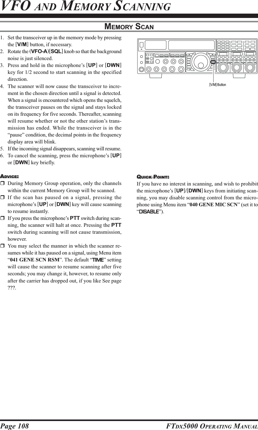 Page 108 FTDX5000 OPERATING MANUALMEMORY SCANVFO AND MEMORY SCANNING1. Set the transceiver up in the memory mode by pressingthe [V/M] button, if necessary.2. Rotate the (VFO-A)[SQL] knob so that the backgroundnoise is just silenced.3. Press and hold in the microphone’s [UP] or [DWN]key for 1/2 second to start scanning in the specifieddirection.4. The scanner will now cause the transceiver to incre-ment in the chosen direction until a signal is detected.When a signal is encountered which opens the squelch,the transceiver pauses on the signal and stays lockedon its frequency for five seconds. Thereafter, scanningwill resume whether or not the other station’s trans-mission has ended. While the transceiver is in the“pause” condition, the decimal points in the frequencydisplay area will blink.5. If the incoming signal disappears, scanning will resume.6. To cancel the scanning, press the microphone’s [UP]or [DWN] key briefly.ADVICE:During Memory Group operation, only the channelswithin the current Memory Group will be scanned.If the scan has paused on a signal, pressing themicrophone’s [UP] or [DWN] key will cause scanningto resume instantly.If you press the microphone’s PTT switch during scan-ning, the scanner will halt at once. Pressing the PTTswitch during scanning will not cause transmission,however.You may select the manner in which the scanner re-sumes while it has paused on a signal, using Menu item“041 GENE SCN RSM”. The default “TIMETIMETIMETIMETIME” settingwill cause the scanner to resume scanning after fiveseconds; you may change it, however, to resume onlyafter the carrier has dropped out, if you like See page???.QUICK POINT:If you have no interest in scanning, and wish to prohibitthe microphone’s [UP]/[DWN] keys from initiating scan-ning, you may disable scanning control from the micro-phone using Menu item “040 GENE MIC SCN” (set it to“DISABLEDISABLEDISABLEDISABLEDISABLE”).[V/M] Button