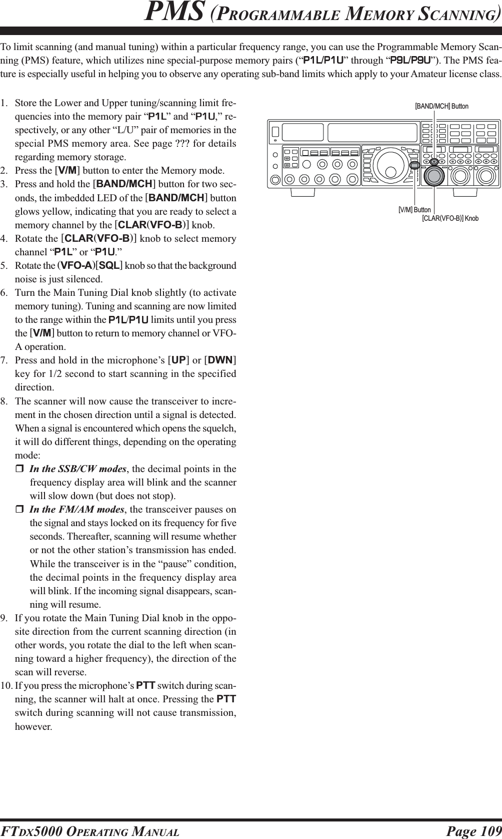 Page 109FTDX5000 OPERATING MANUALTo limit scanning (and manual tuning) within a particular frequency range, you can use the Programmable Memory Scan-ning (PMS) feature, which utilizes nine special-purpose memory pairs (“P1LP1LP1LP1LP1L/P1UP1UP1UP1UP1U” through “P9LP9LP9LP9LP9L/P9UP9UP9UP9UP9U”). The PMS fea-ture is especially useful in helping you to observe any operating sub-band limits which apply to your Amateur license class.1. Store the Lower and Upper tuning/scanning limit fre-quencies into the memory pair “P1LP1LP1LP1LP1L” and “P1UP1UP1UP1UP1U,” re-spectively, or any other “L/U” pair of memories in thespecial PMS memory area. See page ??? for detailsregarding memory storage.2. Press the [V/M] button to enter the Memory mode.3. Press and hold the [BAND/MCH] button for two sec-onds, the imbedded LED of the [BAND/MCH] buttonglows yellow, indicating that you are ready to select amemory channel by the [CLAR(VFO-B)] knob.4. Rotate the [CLAR(VFO-B)] knob to select memorychannel “P1LP1LP1LP1LP1L” or “P1UP1UP1UP1UP1U.”5. Rotate the (VFO-A)[SQL] knob so that the backgroundnoise is just silenced.6. Turn the Main Tuning Dial knob slightly (to activatememory tuning). Tuning and scanning are now limitedto the range within the P1LP1LP1LP1LP1L/P1UP1UP1UP1UP1U limits until you pressthe [V/M] button to return to memory channel or VFO-A operation.7. Press and hold in the microphone’s [UP] or [DWN]key for 1/2 second to start scanning in the specifieddirection.8. The scanner will now cause the transceiver to incre-ment in the chosen direction until a signal is detected.When a signal is encountered which opens the squelch,it will do different things, depending on the operatingmode:In the SSB/CW modes, the decimal points in thefrequency display area will blink and the scannerwill slow down (but does not stop).In the FM/AM modes, the transceiver pauses onthe signal and stays locked on its frequency for fiveseconds. Thereafter, scanning will resume whetheror not the other station’s transmission has ended.While the transceiver is in the “pause” condition,the decimal points in the frequency display areawill blink. If the incoming signal disappears, scan-ning will resume.9. If you rotate the Main Tuning Dial knob in the oppo-site direction from the current scanning direction (inother words, you rotate the dial to the left when scan-ning toward a higher frequency), the direction of thescan will reverse.10. If you press the microphone’s PTT switch during scan-ning, the scanner will halt at once. Pressing the PTTswitch during scanning will not cause transmission,however.PMS (PROGRAMMABLE MEMORY SCANNING)[CLAR(VFO-B)] Knob[V/M] Button[BAND/MCH] Button