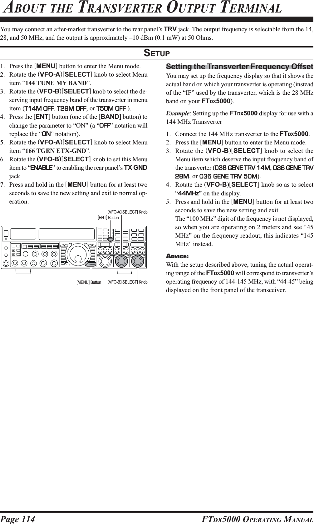 Page 114 FTDX5000 OPERATING MANUALYou may connect an after-market transverter to the rear panel’s TRV jack. The output frequency is selectable from the 14,28, and 50 MHz, and the output is approximately –10 dBm (0.1 mW) at 50 Ohms.SETUP ABOUT THE TRANSVERTER OUTPUT TERMINAL1. Press the [MENU] button to enter the Menu mode.2. Rotate the (VFO-A)[SELECT] knob to select Menuitem “144 TUNE MY BAND”.3. Rotate the (VFO-B)[SELECT] knob to select the de-serving input frequency band of the transverter in menuitem (T14M OFFT14M OFFT14M OFFT14M OFFT14M OFF, T28M OFFT28M OFFT28M OFFT28M OFFT28M OFF, or T50M OFFT50M OFFT50M OFFT50M OFFT50M OFF ).4. Press the [ENT] button (one of the [BAND] button) tochange the parameter to “ON” (a “OFFOFFOFFOFFOFF” notation willreplace the “ONONONONON” notation).5. Rotate the (VFO-A)[SELECT] knob to select Menuitem “166 TGEN ETX-GND”.6. Rotate the (VFO-B)[SELECT] knob to set this Menuitem to “ENABLEENABLEENABLEENABLEENABLE” to enabling the rear panel’s TX GNDjack7. Press and hold in the [MENU] button for at least twoseconds to save the new setting and exit to normal op-eration.Setting the Transverter Frequency OffsetYou may set up the frequency display so that it shows theactual band on which your transverter is operating (insteadof the “IF” used by the transverter, which is the 28 MHzband on your FTDX5000).Example: Setting up the FTDX5000 display for use with a144 MHz Transverter1. Connect the 144 MHz transverter to the FTDX5000.2. Press the [MENU] button to enter the Menu mode.3. Rotate the (VFO-B)[SELECT] knob to select theMenu item which deserve the input frequency band ofthe transverter (036 GENE TRV 14M036 GENE TRV 14M036 GENE TRV 14M036 GENE TRV 14M036 GENE TRV 14M, 036 GENE TRV036 GENE TRV036 GENE TRV036 GENE TRV036 GENE TRV28M28M28M28M28M, or 036 GENE TRV 50M036 GENE TRV 50M036 GENE TRV 50M036 GENE TRV 50M036 GENE TRV 50M).4. Rotate the (VFO-B)[SELECT] knob so as to select“44MHz44MHz44MHz44MHz44MHz” on the display.5. Press and hold in the [MENU] button for at least twoseconds to save the new setting and exit.The “100 MHz” digit of the frequency is not displayed,so when you are operating on 2 meters and see “45MHz” on the frequency readout, this indicates “145MHz” instead.ADVICE:With the setup described above, tuning the actual operat-ing range of the FTDX5000 will correspond to transverter’soperating frequency of 144-145 MHz, with “44-45” beingdisplayed on the front panel of the transceiver.(VFO-B)[SELECT] Knob[MENU] Button(VFO-A)[SELECT] Knob[ENT] Button