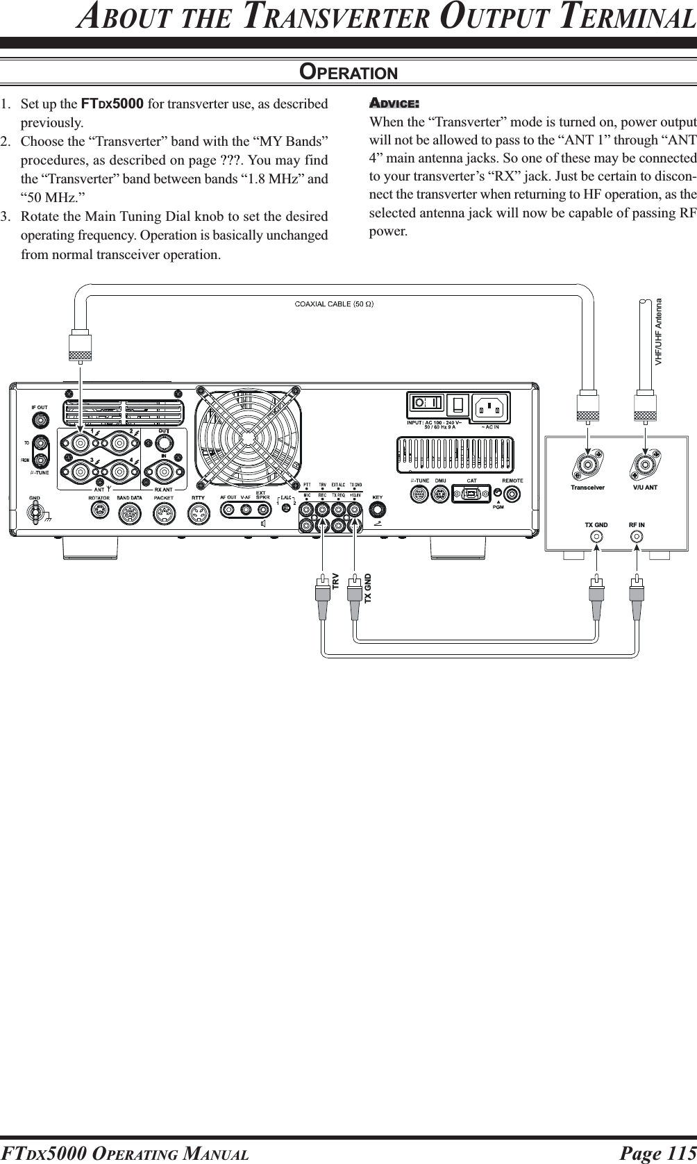 Page 115FTDX5000 OPERATING MANUALOPERATIONTransceiver V/U ANTTX GND RF INTX GNDTRVVHF/UHF Antenna ABOUT THE TRANSVERTER OUTPUT TERMINAL1. Set up the FTDX5000 for transverter use, as describedpreviously.2. Choose the “Transverter” band with the “MY Bands”procedures, as described on page ???. You may findthe “Transverter” band between bands “1.8 MHz” and“50 MHz.”3. Rotate the Main Tuning Dial knob to set the desiredoperating frequency. Operation is basically unchangedfrom normal transceiver operation.ADVICE:When the “Transverter” mode is turned on, power outputwill not be allowed to pass to the “ANT 1” through “ANT4” main antenna jacks. So one of these may be connectedto your transverter’s “RX” jack. Just be certain to discon-nect the transverter when returning to HF operation, as theselected antenna jack will now be capable of passing RFpower.