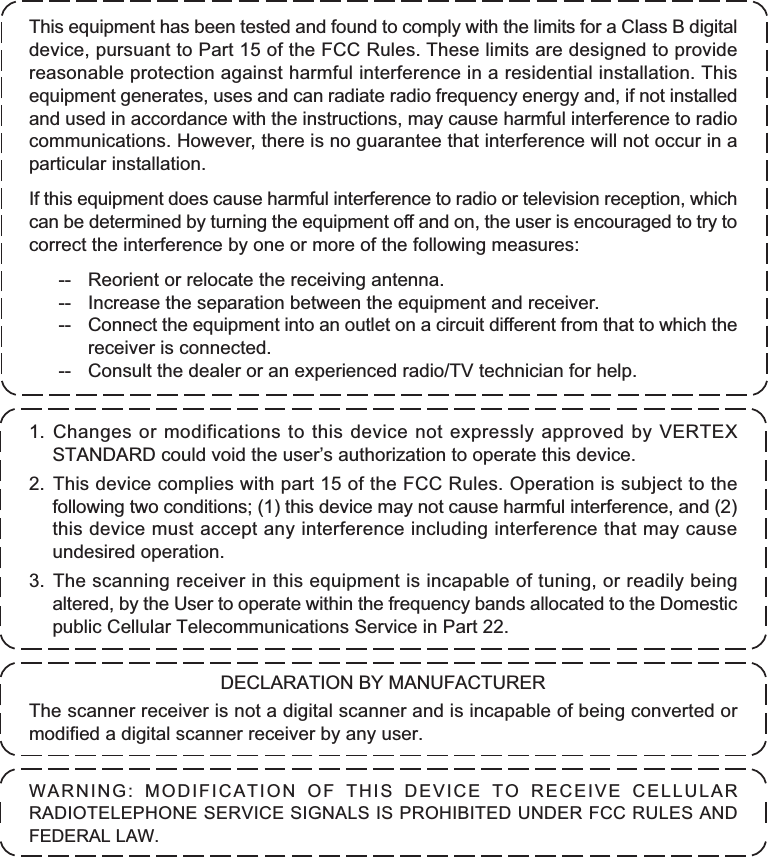 1. Changes or modifications to this device not expressly approved by VERTEXSTANDARD could void the user’s authorization to operate this device.2. This device complies with part 15 of the FCC Rules. Operation is subject to thefollowing two conditions; (1) this device may not cause harmful interference, and (2)this device must accept any interference including interference that may causeundesired operation.3. The scanning receiver in this equipment is incapable of tuning, or readily beingaltered, by the User to operate within the frequency bands allocated to the Domesticpublic Cellular Telecommunications Service in Part 22.DECLARATION BY MANUFACTURERThe scanner receiver is not a digital scanner and is incapable of being converted ormodified a digital scanner receiver by any user.WARNING: MODIFICATION OF THIS DEVICE TO RECEIVE CELLULARRADIOTELEPHONE SERVICE SIGNALS IS PROHIBITED UNDER FCC RULES ANDFEDERAL LAW.This equipment has been tested and found to comply with the limits for a Class B digitaldevice, pursuant to Part 15 of the FCC Rules. These limits are designed to providereasonable protection against harmful interference in a residential installation. Thisequipment generates, uses and can radiate radio frequency energy and, if not installedand used in accordance with the instructions, may cause harmful interference to radiocommunications. However, there is no guarantee that interference will not occur in aparticular installation.If this equipment does cause harmful interference to radio or television reception, whichcan be determined by turning the equipment off and on, the user is encouraged to try tocorrect the interference by one or more of the following measures:-- Reorient or relocate the receiving antenna.-- Increase the separation between the equipment and receiver.-- Connect the equipment into an outlet on a circuit different from that to which thereceiver is connected.-- Consult the dealer or an experienced radio/TV technician for help.