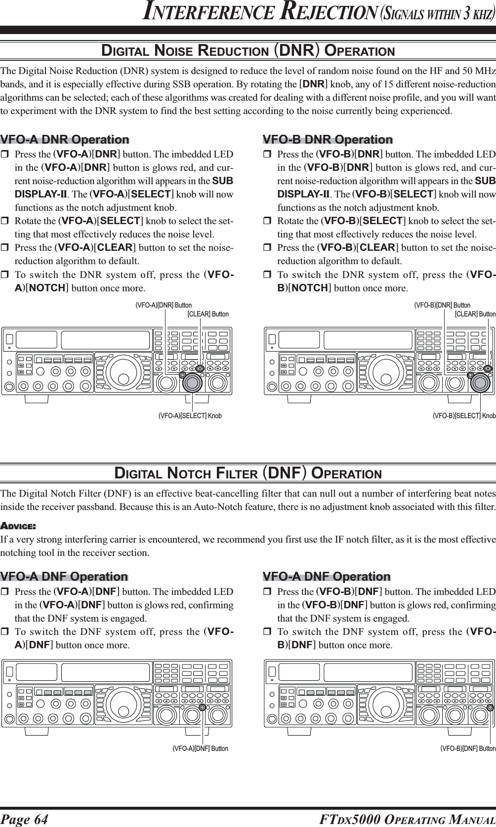 Page 64 FTDX5000 OPERATING MANUALDIGITAL NOISE REDUCTION (DNR) OPERATIONThe Digital Noise Reduction (DNR) system is designed to reduce the level of random noise found on the HF and 50 MHzbands, and it is especially effective during SSB operation. By rotating the [DNR] knob, any of 15 different noise-reductionalgorithms can be selected; each of these algorithms was created for dealing with a different noise profile, and you will wantto experiment with the DNR system to find the best setting according to the noise currently being experienced.INTERFERENCE REJECTION (SIGNALS WITHIN 3 KHZ)VFO-A DNR OperationPress the (VFO-A)[DNR] button. The imbedded LEDin the (VFO-A)[DNR] button is glows red, and cur-rent noise-reduction algorithm will appears in the SUBDISPLAY-II. The (VFO-A)[SELECT] knob will nowfunctions as the notch adjustment knob.Rotate the (VFO-A)[SELECT] knob to select the set-ting that most effectively reduces the noise level.Press the (VFO-A)[CLEAR] button to set the noise-reduction algorithm to default.To switch the DNR system off, press the (VFO-A)[NOTCH] button once more.DIGITAL NOTCH FILTER (DNF) OPERATIONThe Digital Notch Filter (DNF) is an effective beat-cancelling filter that can null out a number of interfering beat notesinside the receiver passband. Because this is an Auto-Notch feature, there is no adjustment knob associated with this filter.ADVICE:If a very strong interfering carrier is encountered, we recommend you first use the IF notch filter, as it is the most effectivenotching tool in the receiver section.VFO-A DNF OperationPress the (VFO-A)[DNF] button. The imbedded LEDin the (VFO-A)[DNF] button is glows red, confirmingthat the DNF system is engaged.To switch the DNF system off, press the (VFO-A)[DNF] button once more.VFO-B DNR OperationPress the (VFO-B)[DNR] button. The imbedded LEDin the (VFO-B)[DNR] button is glows red, and cur-rent noise-reduction algorithm will appears in the SUBDISPLAY-II. The (VFO-B)[SELECT] knob will nowfunctions as the notch adjustment knob.Rotate the (VFO-B)[SELECT] knob to select the set-ting that most effectively reduces the noise level.Press the (VFO-B)[CLEAR] button to set the noise-reduction algorithm to default.To switch the DNR system off, press the (VFO-B)[NOTCH] button once more.(VFO-A)[SELECT] Knob (VFO-B)[SELECT] Knob(VFO-B)[DNR] Button[CLEAR] Button(VFO-A)[DNR] Button[CLEAR] Button(VFO-A)[DNF] Button (VFO-B)[DNF] ButtonVFO-A DNF OperationPress the (VFO-B)[DNF] button. The imbedded LEDin the (VFO-B)[DNF] button is glows red, confirmingthat the DNF system is engaged.To switch the DNF system off, press the (VFO-B)[DNF] button once more.