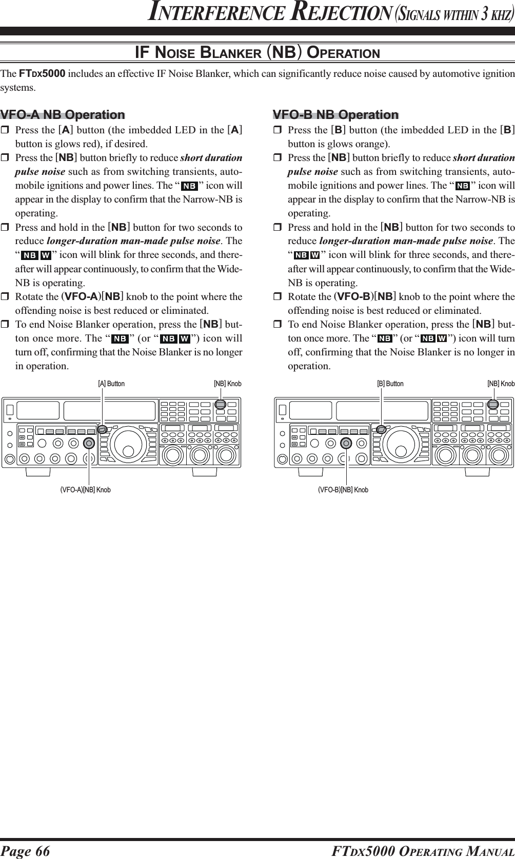 Page 66 FTDX5000 OPERATING MANUALIF NOISE BLANKER (NB) OPERATIONThe FTDX5000 includes an effective IF Noise Blanker, which can significantly reduce noise caused by automotive ignitionsystems.VFO-A NB OperationPress the [A] button (the imbedded LED in the [A]button is glows red), if desired.Press the [NB] button briefly to reduce short durationpulse noise such as from switching transients, auto-mobile ignitions and power lines. The “ ” icon willappear in the display to confirm that the Narrow-NB isoperating.Press and hold in the [NB] button for two seconds toreduce longer-duration man-made pulse noise. The“” icon will blink for three seconds, and there-after will appear continuously, to confirm that the Wide-NB is operating.Rotate the (VFO-A)[NB] knob to the point where theoffending noise is best reduced or eliminated.To end Noise Blanker operation, press the [NB] but-ton once more. The “ ” (or “ ”) icon willturn off, confirming that the Noise Blanker is no longerin operation.INTERFERENCE REJECTION (SIGNALS WITHIN 3 KHZ)VFO-B NB OperationPress the [B] button (the imbedded LED in the [B]button is glows orange).Press the [NB] button briefly to reduce short durationpulse noise such as from switching transients, auto-mobile ignitions and power lines. The “ ” icon willappear in the display to confirm that the Narrow-NB isoperating.Press and hold in the [NB] button for two seconds toreduce longer-duration man-made pulse noise. The“” icon will blink for three seconds, and there-after will appear continuously, to confirm that the Wide-NB is operating.Rotate the (VFO-B)[NB] knob to the point where theoffending noise is best reduced or eliminated.To end Noise Blanker operation, press the [NB] but-ton once more. The “ ” (or “ ”) icon will turnoff, confirming that the Noise Blanker is no longer inoperation.[A] Button [NB] Knob [B] Button [NB] Knob(VFO-A)[NB] Knob (VFO-B)[NB] Knob