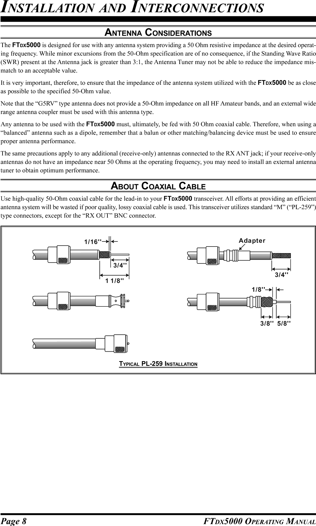 Page 8 FTDX5000 OPERATING MANUALANTENNA CONSIDERATIONSThe FTDX5000 is designed for use with any antenna system providing a 50 Ohm resistive impedance at the desired operat-ing frequency. While minor excursions from the 50-Ohm specification are of no consequence, if the Standing Wave Ratio(SWR) present at the Antenna jack is greater than 3:1, the Antenna Tuner may not be able to reduce the impedance mis-match to an acceptable value.It is very important, therefore, to ensure that the impedance of the antenna system utilized with the FTDX5000 be as closeas possible to the specified 50-Ohm value.Note that the “G5RV” type antenna does not provide a 50-Ohm impedance on all HF Amateur bands, and an external widerange antenna coupler must be used with this antenna type.Any antenna to be used with the FTDX5000 must, ultimately, be fed with 50 Ohm coaxial cable. Therefore, when using a“balanced” antenna such as a dipole, remember that a balun or other matching/balancing device must be used to ensureproper antenna performance.The same precautions apply to any additional (receive-only) antennas connected to the RX ANT jack; if your receive-onlyantennas do not have an impedance near 50 Ohms at the operating frequency, you may need to install an external antennatuner to obtain optimum performance.ABOUT COAXIAL CABLEUse high-quality 50-Ohm coaxial cable for the lead-in to your FTDX5000 transceiver. All efforts at providing an efficientantenna system will be wasted if poor quality, lossy coaxial cable is used. This transceiver utilizes standard “M” (“PL-259”)type connectors, except for the “RX OUT” BNC connector.INSTALLATION AND INTERCONNECTIONS1/16&apos;&apos;3/4&apos;&apos;1 1/ 8 &apos;&apos;3/4&apos;&apos;Adapter1/8&apos;&apos;5/8&apos;&apos;3/8&apos;&apos;TYPICAL PL-259 INSTALLATION