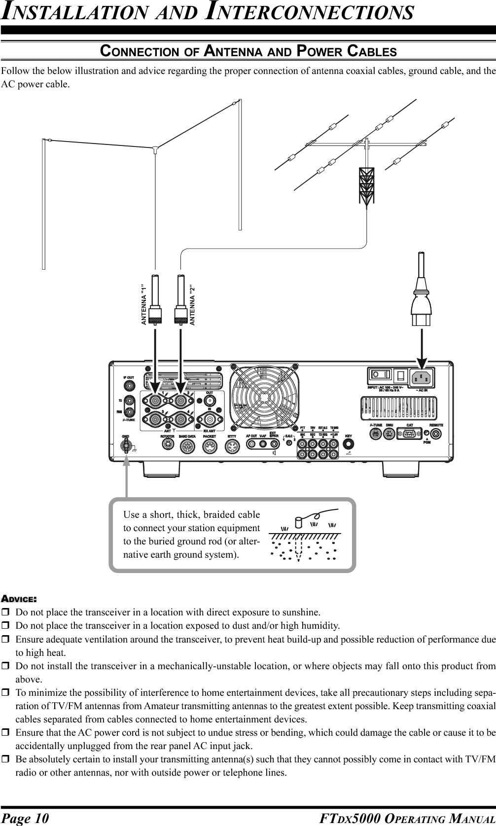 Page 10 FTDX5000 OPERATING MANUALCONNECTION OF ANTENNA AND POWER CABLESFollow the below illustration and advice regarding the proper connection of antenna coaxial cables, ground cable, and theAC power cable.ADVICE:Do not place the transceiver in a location with direct exposure to sunshine.Do not place the transceiver in a location exposed to dust and/or high humidity.Ensure adequate ventilation around the transceiver, to prevent heat build-up and possible reduction of performance dueto high heat.Do not install the transceiver in a mechanically-unstable location, or where objects may fall onto this product fromabove.To minimize the possibility of interference to home entertainment devices, take all precautionary steps including sepa-ration of TV/FM antennas from Amateur transmitting antennas to the greatest extent possible. Keep transmitting coaxialcables separated from cables connected to home entertainment devices.Ensure that the AC power cord is not subject to undue stress or bending, which could damage the cable or cause it to beaccidentally unplugged from the rear panel AC input jack.Be absolutely certain to install your transmitting antenna(s) such that they cannot possibly come in contact with TV/FMradio or other antennas, nor with outside power or telephone lines.Use a short, thick, braided cableto connect your station equipmentto the buried ground rod (or alter-native earth ground system).INSTALLATION AND INTERCONNECTIONSANTENNA &quot;1”ANTENNA &quot;2”