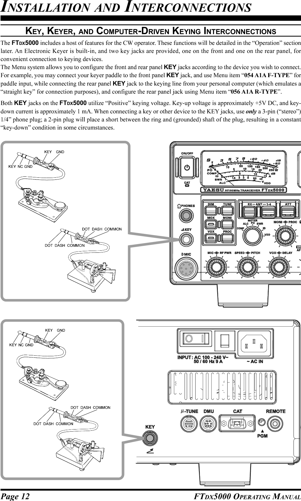 Page 12 FTDX5000 OPERATING MANUALKEY, KEYER, AND COMPUTER-DRIVEN KEYING INTERCONNECTIONSThe FTDX5000 includes a host of features for the CW operator. These functions will be detailed in the “Operation” sectionlater. An Electronic Keyer is built-in, and two key jacks are provided, one on the front and one on the rear panel, forconvenient connection to keying devices.The Menu system allows you to configure the front and rear panel KEY jacks according to the device you wish to connect.For example, you may connect your keyer paddle to the front panel KEY jack, and use Menu item “054 A1A F-TYPE” forpaddle input, while connecting the rear panel KEY jack to the keying line from your personal computer (which emulates a“straight key” for connection purposes), and configure the rear panel jack using Menu item “056 A1A R-TYPE”.Both KEY jacks on the FTDX5000 utilize “Positive” keying voltage. Key-up voltage is approximately +5V DC, and key-down current is approximately 1 mA. When connecting a key or other device to the KEY jacks, use only a 3-pin (“stereo”)1/4” phone plug; a 2-pin plug will place a short between the ring and (grounded) shaft of the plug, resulting in a constant“key-down” condition in some circumstances.INSTALLATION AND INTERCONNECTIONS