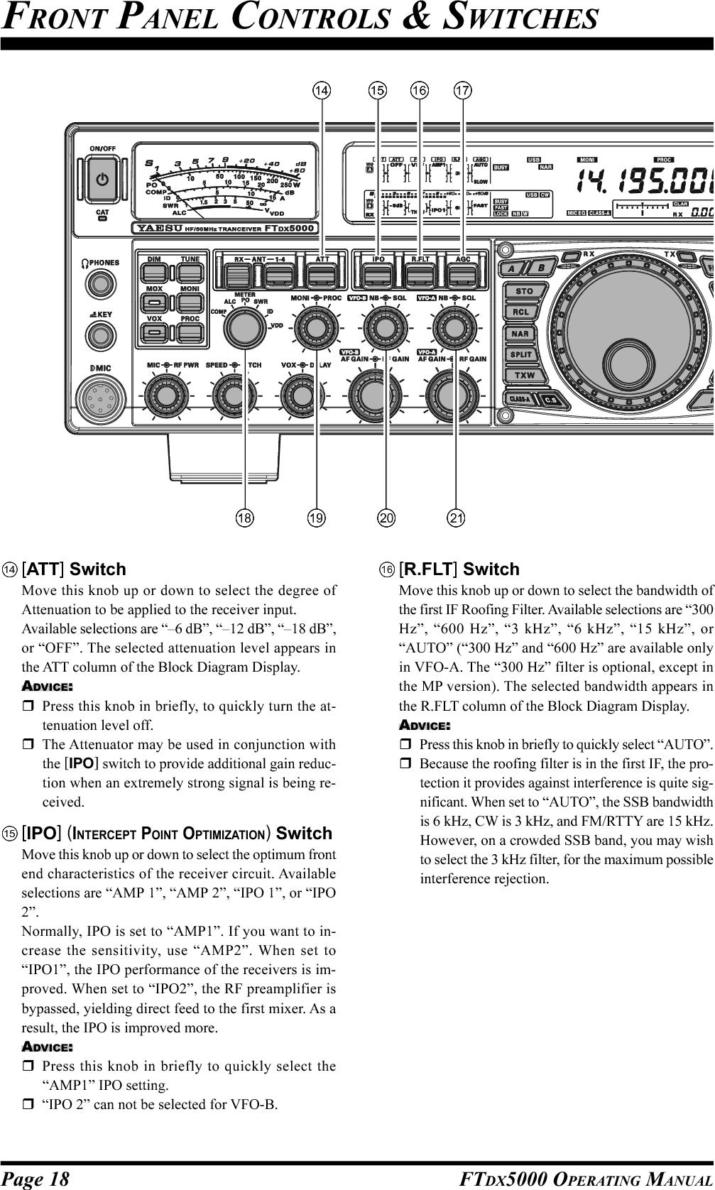 Page 18 FTDX5000 OPERATING MANUALFRONT PANEL CONTROLS &amp; SWITCHES[ATT] SwitchMove this knob up or down to select the degree ofAttenuation to be applied to the receiver input.Available selections are “–6 dB”, “–12 dB”, “–18 dB”,or “OFF”. The selected attenuation level appears inthe ATT column of the Block Diagram Display.ADVICE:Press this knob in briefly, to quickly turn the at-tenuation level off.The Attenuator may be used in conjunction withthe [IPO] switch to provide additional gain reduc-tion when an extremely strong signal is being re-ceived.[IPO] (INTERCEPT POINT OPTIMIZATION) SwitchMove this knob up or down to select the optimum frontend characteristics of the receiver circuit. Availableselections are “AMP 1”, “AMP 2”, “IPO 1”, or “IPO2”.Normally, IPO is set to “AMP1”. If you want to in-crease the sensitivity, use “AMP2”. When set to“IPO1”, the IPO performance of the receivers is im-proved. When set to “IPO2”, the RF preamplifier isbypassed, yielding direct feed to the first mixer. As aresult, the IPO is improved more.ADVICE:Press this knob in briefly to quickly select the“AMP1” IPO setting.“IPO 2” can not be selected for VFO-B.[R.FLT] SwitchMove this knob up or down to select the bandwidth ofthe first IF Roofing Filter. Available selections are “300Hz”, “600 Hz”, “3 kHz”, “6 kHz”, “15 kHz”, or“AUTO” (“300 Hz” and “600 Hz” are available onlyin VFO-A. The “300 Hz” filter is optional, except inthe MP version). The selected bandwidth appears inthe R.FLT column of the Block Diagram Display.ADVICE:Press this knob in briefly to quickly select “AUTO”.Because the roofing filter is in the first IF, the pro-tection it provides against interference is quite sig-nificant. When set to “AUTO”, the SSB bandwidthis 6 kHz, CW is 3 kHz, and FM/RTTY are 15 kHz.However, on a crowded SSB band, you may wishto select the 3 kHz filter, for the maximum possibleinterference rejection.