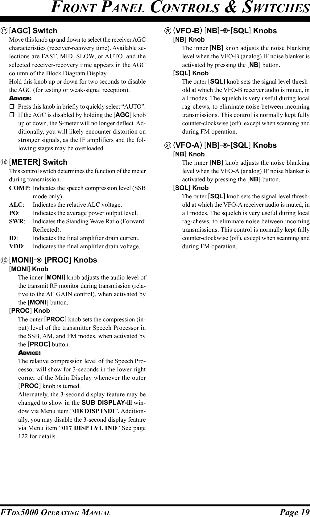 Page 19FTDX5000 OPERATING MANUALFRONT PANEL CONTROLS &amp; SWITCHES[AGC] SwitchMove this knob up and down to select the receiver AGCcharacteristics (receiver-recovery time). Available se-lections are FAST, MID, SLOW, or AUTO, and theselected receiver-recovery time appears in the AGCcolumn of the Block Diagram Display.Hold this knob up or down for two seconds to disablethe AGC (for testing or weak-signal reception).ADVICE:Press this knob in briefly to quickly select “AUTO”.If the AGC is disabled by holding the [AGC] knobup or down, the S-meter will no longer deflect. Ad-ditionally, you will likely encounter distortion onstronger signals, as the IF amplifiers and the fol-lowing stages may be overloaded.[METER] SwitchThis control switch determines the function of the meterduring transmission.COMP: Indicates the speech compression level (SSBmode only).ALC: Indicates the relative ALC voltage.PO: Indicates the average power output level.SWR: Indicates the Standing Wave Ratio (Forward:Reflected).ID: Indicates the final amplifier drain current.VDD: Indicates the final amplifier drain voltage.[MONI] [PROC] Knobs[MONI] KnobThe inner [MONI] knob adjusts the audio level ofthe transmit RF monitor during transmission (rela-tive to the AF GAIN control), when activated bythe [MONI] button.[PROC] KnobThe outer [PROC] knob sets the compression (in-put) level of the transmitter Speech Processor inthe SSB, AM, and FM modes, when activated bythe [PROC] button.ADVICE:The relative compression level of the Speech Pro-cessor will show for 3-seconds in the lower rightcorner of the Main Display whenever the outer[PROC] knob is turned.Alternately, the 3-second display feature may bechanged to show in the SUB DISPLAY-III win-dow via Menu item “018 DISP INDI”. Addition-ally, you may disable the 3-second display featurevia Menu item “017 DISP LVL IND” See page122 for details.(VFO-B) [NB][SQL] Knobs[NB] KnobThe inner [NB] knob adjusts the noise blankinglevel when the VFO-B (analog) IF noise blanker isactivated by pressing the [NB] button.[SQL] KnobThe outer [SQL] knob sets the signal level thresh-old at which the VFO-B receiver audio is muted, inall modes. The squelch is very useful during localrag-chews, to eliminate noise between incomingtransmissions. This control is normally kept fullycounter-clockwise (off), except when scanning andduring FM operation.(VFO-A) [NB] [SQL] Knobs[NB] KnobThe inner [NB] knob adjusts the noise blankinglevel when the VFO-A (analog) IF noise blanker isactivated by pressing the [NB] button.[SQL] KnobThe outer [SQL] knob sets the signal level thresh-old at which the VFO-A receiver audio is muted, inall modes. The squelch is very useful during localrag-chews, to eliminate noise between incomingtransmissions. This control is normally kept fullycounter-clockwise (off), except when scanning andduring FM operation.