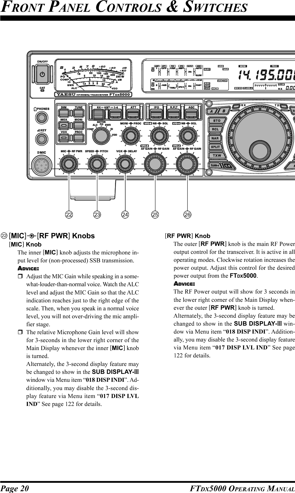 Page 20 FTDX5000 OPERATING MANUALFRONT PANEL CONTROLS &amp; SWITCHES[MIC] [RF PWR] Knobs[MIC] KnobThe inner [MIC] knob adjusts the microphone in-put level for (non-processed) SSB transmission.ADVICE:Adjust the MIC Gain while speaking in a some-what-louder-than-normal voice. Watch the ALClevel and adjust the MIC Gain so that the ALCindication reaches just to the right edge of thescale. Then, when you speak in a normal voicelevel, you will not over-driving the mic ampli-fier stage.The relative Microphone Gain level will showfor 3-seconds in the lower right corner of theMain Display whenever the inner [MIC] knobis turned.Alternately, the 3-second display feature maybe changed to show in the SUB DISPLAY-IIIwindow via Menu item “018 DISP INDI”. Ad-ditionally, you may disable the 3-second dis-play feature via Menu item “017 DISP LVLIND” See page 122 for details.[RF PWR] KnobThe outer [RF PWR] knob is the main RF Poweroutput control for the transceiver. It is active in alloperating modes. Clockwise rotation increases thepower output. Adjust this control for the desiredpower output from the FTDX5000.ADVICE:The RF Power output will show for 3 seconds inthe lower right corner of the Main Display when-ever the outer [RF PWR] knob is turned.Alternately, the 3-second display feature may bechanged to show in the SUB DISPLAY-III win-dow via Menu item “018 DISP INDI”. Addition-ally, you may disable the 3-second display featurevia Menu item “017 DISP LVL IND” See page122 for details.